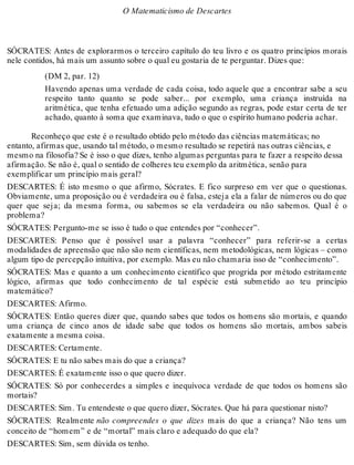 O Matematicismo de Descartes 
SÓCRATES: Antes de explorarmos o terceiro capítulo do teu livro e os quatro princípios morais 
nele contidos, há mais um assunto sobre o qual eu gostaria de te perguntar. Dizes que: 
(DM 2, par. 12) 
Havendo apenas uma verdade de cada coisa, todo aquele que a encontrar sabe a seu 
respeito tanto quanto se pode saber... por exemplo, uma criança instruída na 
aritmética, que tenha efetuado uma adição segundo as regras, pode estar certa de ter 
achado, quanto à soma que examinava, tudo o que o espírito humano poderia achar. 
Reconheço que este é o resultado obtido pelo método das ciências matemáticas; no 
entanto, afirmas que, usando tal método, o mesmo resultado se repetirá nas outras ciências, e 
mesmo na filosofia? Se é isso o que dizes, tenho algumas perguntas para te fazer a respeito dessa 
afirmação. Se não é, qual o sentido de colheres teu exemplo da aritmética, senão para 
exemplificar um princípio mais geral? 
DESCARTES: É isto mesmo o que afirmo, Sócrates. E fico surpreso em ver que o questionas. 
Obviamente, uma proposição ou é verdadeira ou é falsa, esteja ela a falar de números ou do que 
quer que seja; da mesma forma, ou sabemos se ela verdadeira ou não sabemos. Qual é o 
problema? 
SÓCRATES: Pergunto-me se isso é tudo o que entendes por “conhecer”. 
DESCARTES: Penso que é possível usar a palavra “conhecer” para referir-se a certas 
modalidades de apreensão que não são nem científicas, nem metodológicas, nem lógicas – como 
algum tipo de percepção intuitiva, por exemplo. Mas eu não chamaria isso de “conhecimento”. 
SÓCRATES: Mas e quanto a um conhecimento científico que progrida por método estritamente 
lógico, afirmas que todo conhecimento de tal espécie está submetido ao teu princípio 
matemático? 
DESCARTES: Afirmo. 
SÓCRATES: Então queres dizer que, quando sabes que todos os homens são mortais, e quando 
uma criança de cinco anos de idade sabe que todos os homens são mortais, ambos sabeis 
exatamente a mesma coisa. 
DESCARTES: Certamente. 
SÓCRATES: E tu não sabes mais do que a criança? 
DESCARTES: É exatamente isso o que quero dizer. 
SÓCRATES: Só por conhecerdes a simples e inequívoca verdade de que todos os homens são 
mortais? 
DESCARTES: Sim. Tu entendeste o que quero dizer, Sócrates. Que há para questionar nisto? 
SÓCRATES: Realmente não compreendes o que dizes mais do que a criança? Não tens um 
conceito de “homem” e de “mortal” mais claro e adequado do que ela? 
DESCARTES: Sim, sem dúvida os tenho. 
 