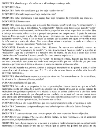 SÓCRATES: Mas dizes que não sabes nada além do que a criança sabe. 
DESCARTES: Sim. 
SÓCRATES: Então não consideras que isso seja “conhecimento”. 
DESCARTES: Considero que o quê seja conhecimento? 
SÓCRATES: Saber exatamente o que queres dizer com os termos da proposição que enuncias. 
DESCARTES: É isso mesmo. 
SÓCRATES: Creio, no entanto, que a maioria das pessoas considera tal coisa “conhecimento”. E 
eis aqui outra coisa que é considerada “conhecimento” pela maioria das pessoas: quando “sabes” 
que todos os homens são mortais, também sabes o porquê de ser assim e que deve ser assim. Mas 
a criança talvez não saiba a razão, o porquê: que possuir um corpo animal é parte da natureza 
humana. E mesmo que o saiba, ela pode pensar, erroneamente, que isto não é necessário, mas 
acidental e mutável, como o fato de todos os homens que existiram até agora terem tido menos 
de três metros e meio de altura. Mas essas duas coisas – conhecer a razão e conhecer a 
necessidade – tu não as consideras “conhecimento”? 
DESCARTES: Entendo o que queres dizer, Sócrates. Eu estava me referindo apenas ao 
“julgamento”, ou “segundo ato da mente”. Tu estás te referindo à “compreensão” e também ao 
“raciocínio”, que são o primeiro e o terceiro atos da mente. Se chamas a essas duas coisas 
“conhecimento” e eu não, é apenas questão de como usamos as palavras. 
SÓCRATES: Mas quando usas a palavra “saber” na passagem citada, dizendo que não há nada 
em uma proposição que possa ser mais bem compreendido por um adulto do que por uma 
criança, equivocas teus leitores se não usas o termo no mesmo sentido que eles. 
DESCARTES: Referia-me, porém, apenas a equações matemáticas. E quanto a elas, é assim 
como descrevi. A criança sabe que 2 + 2 = 4, e da mesma forma o adulto, não havendo 
diferença nenhuma aí. 
SÓCRATES: Mas há diferença quando, em vez de números, falamos do homem, da mortalidade, 
da virtude e de coisas semelhantes, não há? 
DESCARTES: Reconheço que sim. 
SÓCRATES: Mas não é o propósito da tua argumentação convencer-nos de que o método 
matemático pode ser aplicado a tudo? Não disseste uma página atrás que as longas cadeias de 
raciocínios dos geômetras podiam ser aplicadas a todas as coisas conhecíveis e que não havia 
nada de tão distante ou oculto que não pudesse ser revelado por meio delas? Isso me parece antes 
uma afirmação extremamente radical em vez de uma simples questão sobre como iremos usar 
as palavras para dizer algo que todos já sabíamos ser verdade. 
DESCARTES: Sim, é isto o que defendo: que o método matemático pode ser aplicado a tudo. 
SÓCRATES: Certamente compreendes que a maioria das pessoas discorda desta afirmação. 
DESCARTES: Sim. 
SÓCRATES: E certamente tens uma resposta preparada para responder às suas objeções. 
DESCARTES: Que objeções? Se eles me derem razões, eu lhes responderei. Se só emitirem 
preconceitos, não poderei refutá-los. 
SÓCRATES: Bem, digamos que eles te dessem a seguinte a razão: dissessem que o conhecimento 
matemático só pode alcançar um tipo de certeza que os outros não podem por causa do seu 
 