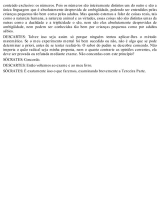 conteúdo exclusivo: os números. Pois os números são inteiramente distintos um do outro e são a 
única linguagem que é absolutamente desprovida de ambigüidade, podendo ser entendidos pelas 
crianças pequenas tão bem como pelos adultos. Mas quando estamos a falar de coisas reais, tais 
como a natureza humana, a natureza animal e as virtudes, essas coisas não são distintas umas da 
outras como a dualidade e a triplicidade o são, nem são elas absolutamente desprovidas de 
ambigüidade, nem podem ser conhecidas tão bem por crianças pequenas como por adultos 
sábios. 
DESCARTES: Talvez isso seja assim só porque ninguém tentou aplicar-lhes o método 
matemático. Se o meu experimento mental foi bem sucedido ou não, não é algo que se pode 
determinar a priori, antes de se tentar realizá-lo. O sabor do pudim se descobre comendo. Não 
importa o quão radical seja minha proposta, nem o quanto contrarie as opiniões correntes, ela 
deve ser provada ou refutada mediante exame. Não concordas com este princípio? 
SÓCRATES: Concordo. 
DESCARTES: Então voltemos ao exame e ao meu livro. 
SÓCRATES: É exatamente isso o que faremos, examinando brevemente a Terceira Parte. 
 