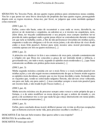 A Moral Provisória de Descartes 
SÓCRATES: Na Terceira Parte, dá-nos quatro regras práticas para orientarmos nossa conduta. 
Vou ler o que penso ser uma breve descrição do propósito das tuas quatro regras, prosseguindo 
depois com as regras mesmas. Avise-me, por favor, se julgares que estou omitindo qualquer 
coisa essencial. 
(DM 3, par. 1) 
Enfim, como não basta, antes de reconstruir a casa onde se mora, derrubá-la, ou 
prover-se de materiais e arquitetos, ou adestrar-se a si mesmo na arquitetura, nem, 
além disso, ter traçado cuidadosamente o seu projeto; mas cumpre também ter-se 
provido de outra qualquer onde a gente possa alojar-se comodamente durante o tempo 
em que nela se trabalha; assim, a fim de não permanecer irresoluto em minhas ações, 
enquanto a razão me obrigasse a sê-lo em meus juízos, e de não deixar de viver desde 
então o mais feliz possível, formei para mim mesmo uma moral provisória, que 
consistia apenas em três ou quatro máximas [...] 
(DM 3, par. 2) 
A primeira era obedecer às leis e aos costumes de meu país, retendo constantemente 
a religião em que Deus me concedeu a graça de ser instruído desde a infância, e 
governando-me, em tudo o mais, segundo as opiniões mais moderadas e [...] que fosse 
comumente acolhidas em prática pelos mais sensatos [...] 
(DM 3, par. 3) 
Minha segunda máxima consistia em ser o mais firme e o mais resoluto possível em 
minhas ações, e em não seguir menos constantemente do que se fossem muito seguras 
as opiniões mais duvidosas, sempre que eu me tivesse decidido a tanto. Imitando nisso 
os viajantes que, vendo-se extraviados nalguma floresta, não devem errar volteando, 
ora para um lado, ora para outro [...] mas caminhar sempre o mais reto possível para 
um mesmo lado, e não mudá-lo por fracas razões [...] 
(DM 3, par. 4) 
Minha terceira máxima era de procurar sempre antes vencer a mim próprio do que a 
fortuna, e a de antes modificar os meus desejos do que a ordem do mundo; e, em 
geral, a de acostumar-me a crer que nada há que esteja inteiramente em nosso poder, 
exceto os nossos pensamentos [...] 
(DM 3, par. 5) 
Enfim, para conclusão dessa moral, deliberei passar em revista as diversas ocupações 
que os homens exercem nesta vida, para procurar escolher a melhor [...] 
DESCARTES: É de fato um belo resumo. Que queres saber a seu respeito? 
SÓCRATES: Se acreditas nele. 
DESCARTES: Pensas que menti? 
 