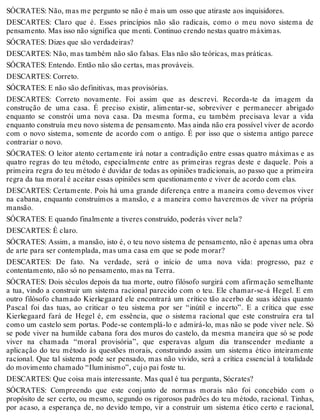 SÓCRATES: Não, mas me pergunto se não é mais um osso que atiraste aos inquisidores. 
DESCARTES: Claro que é. Esses princípios não são radicais, como o meu novo sistema de 
pensamento. Mas isso não significa que menti. Continuo crendo nestas quatro máximas. 
SÓCRATES: Dizes que são verdadeiras? 
DESCARTES: Não, mas também não são falsas. Elas não são teóricas, mas práticas. 
SÓCRATES: Entendo. Então não são certas, mas prováveis. 
DESCARTES: Correto. 
SÓCRATES: E não são definitivas, mas provisórias. 
DESCARTES: Correto novamente. Foi assim que as descrevi. Recorda-te da imagem da 
construção de uma casa. É preciso existir, alimentar-se, sobreviver e permanecer abrigado 
enquanto se constrói uma nova casa. Da mesma forma, eu também precisava levar a vida 
enquanto construía meu novo sistema de pensamento. Mas ainda não era possível viver de acordo 
com o novo sistema, somente de acordo com o antigo. É por isso que o sistema antigo parece 
contrariar o novo. 
SÓCRATES: O leitor atento certamente irá notar a contradição entre essas quatro máximas e as 
quatro regras do teu método, especialmente entre as primeiras regras deste e daquele. Pois a 
primeira regra do teu método é duvidar de todas as opiniões tradicionais, ao passo que a primeira 
regra da tua moral é aceitar essas opiniões sem questionamento e viver de acordo com elas. 
DESCARTES: Certamente. Pois há uma grande diferença entre a maneira como devemos viver 
na cabana, enquanto construímos a mansão, e a maneira como haveremos de viver na própria 
mansão. 
SÓCRATES: E quando finalmente a tiveres construído, poderás viver nela? 
DESCARTES: É claro. 
SÓCRATES: Assim, a mansão, isto é, o teu novo sistema de pensamento, não é apenas uma obra 
de arte para ser contemplada, mas uma casa em que se pode morar? 
DESCARTES: De fato. Na verdade, será o início de uma nova vida: progresso, paz e 
contentamento, não só no pensamento, mas na Terra. 
SÓCRATES: Dois séculos depois da tua morte, outro filósofo surgirá com afirmação semelhante 
a tua, vindo a construir um sistema racional parecido com o teu. Ele chamar-se-á Hegel. E em 
outro filósofo chamado Kierkegaard ele encontrará um crítico tão acerbo de suas idéias quanto 
Pascal foi das tuas, ao criticar o teu sistema por ser “inútil e incerto”. E a crítica que esse 
Kierkegaard fará de Hegel é, em essência, que o sistema racional que este construíra era tal 
como um castelo sem portas. Pode-se contemplá-lo e admirá-lo, mas não se pode viver nele. Só 
se pode viver na humilde cabana fora dos muros do castelo, da mesma maneira que só se pode 
viver na chamada “moral provisória”, que esperavas algum dia transcender mediante a 
aplicação do teu método às questões morais, construindo assim um sistema ético inteiramente 
racional. Que tal sistema pode ser pensado, mas não vivido, será a crítica essencial à totalidade 
do movimento chamado “Iluminismo”, cujo pai foste tu. 
DESCARTES: Que coisa mais interessante. Mas qual é tua pergunta, Sócrates? 
SÓCRATES: Compreendo que este conjunto de normas morais não foi concebido com o 
propósito de ser certo, ou mesmo, segundo os rigorosos padrões do teu método, racional. Tinhas, 
por acaso, a esperança de, no devido tempo, vir a construir um sistema ético certo e racional, 
 