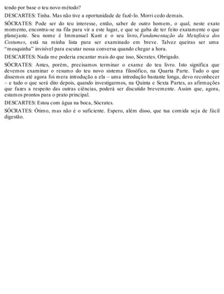 tendo por base o teu novo método? 
DESCARTES: Tinha. Mas não tive a oportunidade de fazê-lo. Morri cedo demais. 
SÓCRATES: Pode ser do teu interesse, então, saber de outro homem, o qual, neste exato 
momento, encontra-se na fila para vir a este lugar, e que se gaba de ter feito exatamente o que 
planejaste. Seu nome é Immanuel Kant e o seu livro, Fundamentação da Metafísica dos 
Costumes, está na minha lista para ser examinado em breve. Talvez queiras ser uma 
“mosquinha” invisível para escutar nossa conversa quando chegar a hora. 
DESCARTES: Nada me poderia encantar mais do que isso, Sócrates. Obrigado. 
SÓCRATES: Antes, porém, precisamos terminar o exame do teu livro. Isto significa que 
devemos examinar o resumo do teu novo sistema filosófico, na Quarta Parte. Tudo o que 
dissemos até agora foi mera introdução a ela – uma introdução bastante longa, devo reconhecer 
– e tudo o que será dito depois, quando investigarmos, na Quinta e Sexta Partes, as afirmações 
que fazes a respeito das outras ciências, poderá ser discutido brevemente. Assim que, agora, 
estamos prontos para o prato principal. 
DESCARTES: Estou com água na boca, Sócrates. 
SÓCRATES: Ótimo, mas não é o suficiente. Espero, além disso, que tua comida seja de fácil 
digestão. 
 