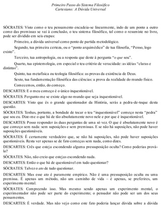 Primeiro Passo do Sistema Filosófico 
Cartesiano: A Dúvida Universal 
SÓCRATES: Visto como o teu pensamento encadeia-se linearmente, indo de um ponto a outro 
como das premissas se vai à conclusão, o teu sistema filosófico, tal como o resumiste no livro, 
pode ser dividido em seis etapas: 
Primeiro, a dúvida universal como ponto de partida metodológico. 
Segundo, tua primeira certeza, ou o “ponto arquimédico” de tua filosofia, “Penso, logo 
existo”. 
Terceiro, tua antropologia, ou a resposta que deste à pergunta “o que sou”. 
Quarto, tua epistemologia, em especial o teu critério de veracidade: as idéias “claras e 
distintas”. 
Quinto, tua metafísica ou teologia filosófica: as provas da existência de Deus. 
Sexto, tua fundamentação filosófica das ciências: a prova da realidade do mundo físico. 
Comecemos, então, do começo. 
DESCARTES: E o meu começo é o único inquestionável. 
SÓCRATES: Pergunto-me se existe algo no mundo que seja inquestionável. 
DESCARTES: Visto que és o grande questionador da História, serás a pedra-de-toque desta 
questão. 
SÓCRATES: Tenhas, portanto, a bondade de tocar o teu “inquestionável” começo nesta “pedra” 
que sou eu. Dize-me o que há de tão absolutamente novo nele e por que é inquestionável. 
DESCARTES: Posso responder às duas perguntas de uma só vez. O que é absolutamente novo é 
que começo sem nada: sem suposições e sem premissas. E se não há suposições, não pode haver 
suposições questionáveis. 
SÓCRATES: É certamente verdadeiro que, se não há suposições, não pode haver suposições 
questionáveis. Resta ver apenas se de fato começas sem nada, como dizes. 
DESCARTES: Crês que esteja escondendo alguma pressuposição oculta? Como poderias prová-lo? 
SÓCRATES: Não, não creio que estejas escondendo nada. 
DESCARTES: Então o que há de questionável em tudo questionar? 
SÓCRATES: Talvez o ato de tudo questionar. 
DESCARTES: Mas esse ato é puramente empírico. Não é uma pressuposição oculta ou uma 
premissa. É apenas um método, não um caminho de vida – é apenas, se preferires, um 
experimento mental. 
SÓCRATES: Compreendo isso. Mas mesmo sendo apenas um experimento mental, o 
experimentador não pode ser parte do experimento; o pensador não pode ser um dos seus 
pensamentos. 
DESCARTES: É verdade. Mas não vejo como este fato poderia lançar dúvida sobre a dúvida 
 