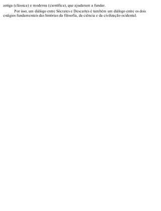 antiga (clássica) e moderna (científica), que ajudaram a fundar. 
Por isso, um diálogo entre Sócrates e Descartes é também um diálogo entre os dois 
estágios fundamentais das histórias da filosofia, da ciência e da civilização ocidental. 
 