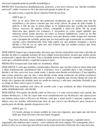 universal enquanto ponto de partida metodológico. 
SÓCRATES: Examinemos detalhadamente, primeiro, o teu novo começo, tua “dúvida metódica 
universal”; então veremos se ela é tão universal quanto se gaba de ser. 
Eis aqui o texto, o qual dá início à Quarta Parte do teu livro: 
(DM 4, par.1) 
Não sei se deva falar-vos das primeiras meditações que aí realizei; pois são tão 
metafísicas e tão pouco comuns que não serão, talvez, do gosto de todo mundo. E, 
todavia, a fim de que se possa julgar se os fundamentos que escolhi são bastante 
firmes, vejo-me, de alguma forma, compelido a falar-vos delas. De há muito 
observara que, quanto aos costumes, é necessário às vezes seguir opiniões que 
sabemos serem muito incertas, tal como se fossem indubitáveis, como já foi dito 
acima [Terceira Parte, segunda máxima]; mas, por desejar então ocupar-me somente 
com a pesquisa da verdade, pensei que era necessário agir exatamente ao contrário, e 
rejeitar como absolutamente falso tudo aquilo em que pudesse imaginar a menor 
dúvida, a fim de ver se, após isso, não restaria algo em minhas crenças que fosse 
inteiramente indubitável. 
DESCARTES: Espero que compreendas, Sócrates, que não há contradição real entre a decisão de 
duvidar de tudo e a segunda máxima do meu código moral provisório, mesmo que ambas sejam 
exatamente o oposto uma da outra. Pois a atividade teórica da busca da verdade não é a mesma 
coisa que a atividade prática, a qual diz respeito à ação. 
SÓCRATES: Compreendo. Está tudo em Aristóteles, afinal. 
DESCARTES: E acho que também compreendes, Sócrates, que rejeitar como se fosse falsa toda 
a idéia minimamente questionável não é ceticismo, mas o caminho para a sua refutação. A 
dúvida é, de fato, universal, mas, ainda assim, é apenas uma dúvida metodológica. E isso significa 
duas coisas: primeiro, que ela não é uma dúvida vivida, posta realmente em prática (esclareci 
isso através da minha distinção entre teoria e prática), e segundo, que mesmo dentro do reino da 
teoria, ela é apenas um método, para ser usado no começo, e não uma conclusão fechada a que 
se chega no final, como é para os céticos. 
SÓCRATES: Isso também está claro, de acordo com o que acabaste de dizer. Examinemos 
então, detalhadamente, esta dúvida. 
DESCARTES: Três partes da dúvida estão no Discurso, e a estas acrescentarei uma quarta, das 
minhas Meditações, a fim de expor tudo mais completamente (as Meditações não apareceram 
nas minhas mãos como o Discurso do Método, visto que a nossa tarefa é somente explorar este 
último, mas me lembro suficientemente bem do que escrevi nas Meditações para fornecer a 
quarta parte da dúvida, quando chegarmos a ela.) 
(DM 4, par. 1) 
[1] Assim, porque os nossos sentidos às vezes nos enganam, quis supor que não havia 
nada que fosse tal como eles nos fazem imaginar. 
Veja bem, Sócrates, nossos sentidos às vezes parecem nos enganar, e quando somos 
enganados, não sabemos que o somos – caso contrário não seria engano. Por conseguinte, não é 
possível saber se as coisas que percebemos neste exato momento realmente são o que parecem. 
 