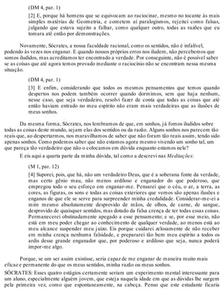 (DM 4, par. 1) 
[2] E, porque há homens que se equivocam ao raciocinar, mesmo no tocante às mais 
simples matérias de Geometria, e cometem aí paralogismos, rejeitei como falsas, 
julgando que estava sujeito a falhar, como qualquer outro, todas as razões que eu 
tomara até então por demonstrações. 
Novamente, Sócrates, a nossa faculdade racional, como os sentidos, não é infalível, 
podendo às vezes nos enganar. E quando nossos próprios erros nos iludem, não percebemos que 
somos iludidos, mas acreditamos ter encontrado a verdade. Por conseguinte, não é possível saber 
se as coisas que até agora temos provado mediante o raciocínio não se encontram nessa mesma 
situação. 
(DM 4, par. 1) 
[3] E enfim, considerando que todos os mesmos pensamentos que temos quando 
despertos nos podem também ocorrer quando dormimos, sem que haja nenhum, 
nesse caso, que seja verdadeiro, resolvi fazer de conta que todas as coisas que até 
então haviam entrado no meu espírito não eram mais verdadeiras que as ilusões de 
meus sonhos. 
Da mesma forma, Sócrates, nos lembramos de que, em sonhos, já fomos iludidos sobre 
todas as coisas deste mundo, sejam elas dos sentidos ou da razão. Alguns sonhos nos parecem tão 
reais que, ao despertarmos, nos maravilhamos de saber que não foram tão reais assim, tendo sido 
apenas sonhos. Como podemos saber que não estamos agora mesmo vivendo um sonho tal, um 
que pareça tão verdadeiro que não o colocamos em dúvida enquanto estamos nele? 
E eis aqui a quarta parte da minha dúvida, tal como a descrevi nas Meditações: 
(M 1, par. 12) 
[4] Suporei, pois, que há, não um verdadeiro Deus, que é a soberana fonte da verdade, 
mas certo gênio mau, não menos ardiloso e enganador do que poderoso, que 
empregou todo o seu esforço em enganar-me. Pensarei que o céu, o ar, a terra, as 
cores, as figuras, os sons e todas as coisas exteriores que vemos são apenas ilusões e 
enganos de que ele se serve para surpreender minha credulidade. Considerar-me-ei a 
mim mesmo absolutamente desprovido de mãos, de olhos, de carne, de sangue, 
desprovido de quaisquer sentidos, mas dotado da falsa crença de ter todas essas coisas. 
Permanecerei obstinadamente apegado a esse pensamento; e se, por esse meio, não 
está em meu poder chegar ao conhecimento de qualquer verdade, ao menos está ao 
meu alcance suspender meu juízo. Eis porque cuidarei zelosamente de não receber 
em minha crença nenhuma falsidade, e prepararei tão bem meu espírito a todos os 
ardis desse grande enganador que, por poderoso e ardiloso que seja, nunca poderá 
impor-me algo. 
Porque, se um ser assim existisse, seria capaz de me enganar de maneira muito mais 
eficaz e permanente do que os meus sentidos, minha razão ou meus sonhos. 
SÓCRATES: Esses quatro estágios certamente seriam um experimento mental interessante para 
um aluno, especialmente alguém jovem, que esteja naquela idade em que as dúvidas lhe surgem 
pela primeira vez, como que espontaneamente, na cabeça. Penso que este estudante ficaria 
 