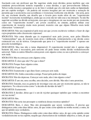 fascinado com um professor que lhe sugerisse ainda mais dúvidas; penso também que este 
estudante provavelmente tentaria responder a essas dúvidas, e que provavelmente falharia. 
Talvez venha mesmo a perguntar-se se de fato é verdade que ele está num sonho ou hipnotizado 
por um espírito maligno – ele poderia até mesmo imaginar por um momento a sensação de 
paranóia que o acometeria caso acreditasse e vivenciasse realmente esta dúvida – isto seria, para 
ele, um excitante desafio, um desafio que o levaria para muito além de um “experimento 
mental” meramente metodológico, ainda que eu creia não ter sido essa a tua intenção. Tu não lhe 
sugeriste acreditar na dúvida seriamente, mas que a imaginasse em sua mente por um momento, 
como um “experimento mental”; um jovem excitável, no entanto, poderia utilizar esse 
experimento de maneira muito mais pessoal, maneira esta que alguns filósofos mais tarde 
chamariam “existencial”. 
DESCARTES: Não sou responsável pelo mau uso que jovens excitáveis venham a fazer de algo 
cujos propósitos estão claramente expressos! 
SÓCRATES: Não estou dizendo que és responsável nem pelo jovem, nem pelos filósofos 
“existencialistas” que, de maneira mais séria e deliberada, reinterpretarão a tua dúvida como 
existencial em vez de teórica. Compreendo que para ti o “experimento mental” é apenas um 
preceito metodológico. 
DESCARTES: Mas isso não o torna dispensável. O experimento mental não é apenas algo 
bastante útil, mas é necessário, pois somente ele pode tornar minha dúvida verdadeiramente 
universal. Todos os outros filósofos começaram com alguma coisa; eu sou o primeiro a começar 
sem nada. 
SÓCRATES: Mas tu começas com alguma coisa. 
DESCARTES: É claro que não! Por que o dizes? 
SÓCRATES: Porque fazes alguma coisa. 
DESCARTES: O que faço? 
SÓCRATES: Exatamente o que dizes fazer; começas sem nada. 
DESCARTES: Oh. Então concordas comigo. Passei pela pedra-de-toque. 
SÓCRATES: Não tão depressa. Começar sem nada, não é isto alguma coisa? 
DESCARTES: É um ato, uma escolha, uma decisão, sem dúvida. Mas não é uma premissa. 
SÓCRATES: Entendo, mas eu gostaria de investigar esse ato, por um momento apenas, se não te 
importares. Tu o descreverias como “a decisão de duvidar de tudo”? 
DESCARTES: Exatamente. 
SÓCRATES: E duvidar, dirias que é o ato de rejeitar quaisquer opiniões que venhas a encontrar 
em tua mente? 
DESCARTES: Sim. 
SÓCRATES: Não seria isso pressupor a existência dessas mesmas opiniões? 
DESCARTES: Bem, é claro. Mas não pressuponho que sejam verdadeiras. É preciso que 
distingamos entre estas duas idéias: uma, de que existe certa opinião na minha mente; a outra, de 
que tal opinião seja verdadeira. 
SÓCRATES: Ótimo. Distingamos então entre estas duas idéias: uma, de que certa opinião existe 
verdadeiramente no teu espírito, naquilo que chamaríamos de realidade subjetiva; a outra, de que 
 