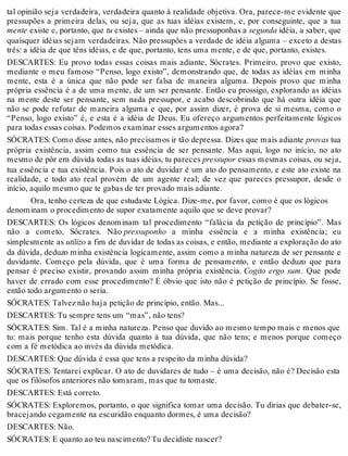 tal opinião seja verdadeira, verdadeira quanto à realidade objetiva. Ora, parece-me evidente que 
pressupões a primeira delas, ou seja, que as tuas idéias existem, e, por conseguinte, que a tua 
mente existe e, portanto, que tu existes – ainda que não pressuponhas a segunda idéia, a saber, que 
quaisquer idéias sejam verdadeiras. Não pressupões a verdade de idéia alguma – exceto a destas 
três: a idéia de que têns idéias, e de que, portanto, tens uma mente, e de que, portanto, existes. 
DESCARTES: Eu provo todas essas coisas mais adiante, Sócrates. Primeiro, provo que existo, 
mediante o meu famoso “Penso, logo existo”, demonstrando que, de todas as idéias em minha 
mente, esta é a única que não pode ser falsa de maneira alguma. Depois provo que minha 
própria essência é a de uma mente, de um ser pensante. Então eu prossigo, explorando as idéias 
na mente deste ser pensante, sem nada pressupor, e acabo descobrindo que há outra idéia que 
não se pode refutar de maneira alguma e que, por assim dizer, é prova de si mesma, como o 
“Penso, logo existo” é, e esta é a idéia de Deus. Eu ofereço argumentos perfeitamente lógicos 
para todas essas coisas. Podemos examinar esses argumentos agora? 
SÓCRATES: Como disse antes, não precisamos ir tão depressa. Dizes que mais adiante provas tua 
própria existência, assim como tua essência de ser pensante. Mas aqui, logo no início, no ato 
mesmo de pôr em dúvida todas as tuas idéias, tu pareces pressupor essas mesmas coisas, ou seja, 
tua essência e tua existência. Pois o ato de duvidar é um ato do pensamento, e este ato existe na 
realidade, e todo ato real provém de um agente real; de vez que pareces pressupor, desde o 
início, aquilo mesmo que te gabas de ter provado mais adiante. 
Ora, tenho certeza de que estudaste Lógica. Dize-me, por favor, como é que os lógicos 
denominam o procedimento de supor exatamente aquilo que se deve provar? 
DESCARTES: Os lógicos denominam tal procedimento “falácia da petição de princípio”. Mas 
não a cometo, Sócrates. Não pressuponho a minha essência e a minha existência; eu 
simplesmente as utilizo a fim de duvidar de todas as coisas, e então, mediante a exploração do ato 
da dúvida, deduzo minha existência logicamente, assim como a minha natureza de ser pensante e 
duvidante. Começo pela dúvida, que é uma forma de pensamento, e então deduzo que para 
pensar é preciso existir, provando assim minha própria existência. Cogito ergo sum. Que pode 
haver de errado com esse procedimento? É óbvio que isto não é petição de princípio. Se fosse, 
então todo argumento o seria. 
SÓCRATES: Talvez não haja petição de princípio, então. Mas... 
DESCARTES: Tu sempre tens um “mas”, não tens? 
SÓCRATES: Sim. Tal é a minha natureza. Penso que duvido ao mesmo tempo mais e menos que 
tu: mais porque tenho esta dúvida quanto à tua dúvida, que não tens; e menos porque começo 
com a fé metódica ao invés da dúvida metódica. 
DESCARTES: Que dúvida é essa que tens a respeito da minha dúvida? 
SÓCRATES: Tentarei explicar. O ato de duvidares de tudo – é uma decisão, não é? Decisão esta 
que os filósofos anteriores não tomaram, mas que tu tomaste. 
DESCARTES: Está correto. 
SÓCRATES: Exploremos, portanto, o que significa tomar uma decisão. Tu dirias que debater-se, 
bracejando cegamente na escuridão enquanto dormes, é uma decisão? 
DESCARTES: Não. 
SÓCRATES: E quanto ao teu nascimento? Tu decidiste nascer? 
 