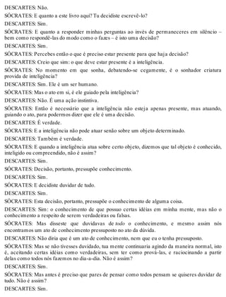 DESCARTES: Não. 
SÓCRATES: E quanto a este livro aqui? Tu decidiste escrevê-lo? 
DESCARTES: Sim. 
SÓCRATES: E quanto a responder minhas perguntas ao invés de permaneceres em silêncio – 
bem como respondê-las do modo como o fazes – é isto uma decisão? 
DESCARTES: Sim. 
SÓCRATES: Percebes então o que é preciso estar presente para que haja decisão? 
DESCARTES: Creio que sim: o que deve estar presente é a inteligência. 
SÓCRATES: No momento em que sonha, debatendo-se cegamente, é o sonhador criatura 
provida de inteligência? 
DESCARTES: Sim. Ele é um ser humano. 
SÓCRATES: Mas o ato em si, é ele guiado pela inteligência? 
DESCARTES: Não. É uma ação instintiva. 
SÓCRATES: Então é necessário que a inteligência não esteja apenas presente, mas atuando, 
guiando o ato, para podermos dizer que ele é uma decisão. 
DESCARTES: É verdade. 
SÓCRATES: E a inteligência não pode atuar senão sobre um objeto determinado. 
DESCARTES: Também é verdade. 
SÓCRATES: E quando a inteligência atua sobre certo objeto, dizemos que tal objeto é conhecido, 
inteligido ou compreendido, não é assim? 
DESCARTES: Sim. 
SÓCRATES: Decisão, portanto, pressupõe conhecimento. 
DESCARTES: Sim. 
SÓCRATES: E decidiste duvidar de tudo. 
DESCARTES: Sim. 
SÓCRATES: Esta decisão, portanto, pressupõe o conhecimento de alguma coisa. 
DESCARTES: Sim: o conhecimento de que possuo certas idéias em minha mente, mas não o 
conhecimento a respeito de serem verdadeiras ou falsas. 
SÓCRATES: Mas disseste que duvidavas de todo o conhecimento, e mesmo assim nós 
encontramos um ato de conhecimento pressuposto no ato da dúvida. 
DESCARTES: Não diria que é um ato de conhecimento, nem que eu o tenha pressuposto. 
SÓCRATES: Mas se não tivesses duvidado, tua mente continuaria agindo da maneira normal, isto 
é, aceitando certas idéias como verdadeiras, sem ter como prová-las, e raciocinando a partir 
delas como todos nós fazemos no dia-a-dia. Não é assim? 
DESCARTES: Sim. 
SÓCRATES: Mas antes é preciso que pares de pensar como todos pensam se quiseres duvidar de 
tudo. Não é assim? 
DESCARTES: Sim. 
 