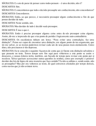 SÓCRATES: E o ato de parar de pensar como todos pensam – é uma decisão, não é? 
DESCARTES: Sim. 
SÓCRATES: E concordamos que toda a decisão pressupõe um conhecimento, não concordamos? 
DESCARTES: Concordamos. 
SÓCRATES: Então, ao que parece, é necessário pressupor algum conhecimento a fim de que 
possas duvidar de tudo. 
DESCARTES: Neste sentido, sim. 
SÓCRATES: Mas duvidar de tudo é decidir nada pressupor. 
DESCARTES: É isso o que é. 
SÓCRATES: Então é preciso pressupor alguma coisa antes de não pressupor coisa alguma. 
Assim, dá-me a impressão de que o teu ponto de partida é logicamente auto-contraditório. 
DESCARTES: Os escolásticos tinham um lema: “Para evitar uma contradição, faz uma 
distinção”. Penso ser capaz de encontrar uma distinção, em algum ponto do teu argumento, que 
irá me salvar, se ao menos pudermos revisar cada um de seus passos mais atentamente. Como 
dizes, não precisamos ir tão depressa. 
SÓCRATES: Eu te concedo o seguinte: façamos de conta que já fizeste esta distinção salvadora e 
que passaste no teste. Temos tempo sem fim aqui para voltarmos a este ponto se assim o 
desejares, e nossos leitores terão, também, um bocado de tempo para revisar este ponto por si 
mesmos. Talvez queiram acrescentar outras questões às minhas, como por exemplo: é possível 
duvidar das leis da lógica de uma maneira que faça sentido? Tu não as utilizas e, sendo assim, não 
as pressupões? Mas por ora voltemos ao texto, do qual estivemos afastados por tempo demais, 
como navios que já não avistam terra. 
 