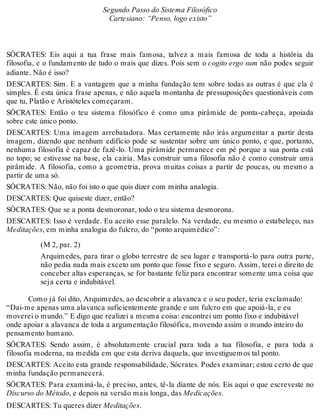 Segundo Passo do Sistema Filosófico 
Cartesiano: “Penso, logo existo” 
SÓCRATES: Eis aqui a tua frase mais famosa, talvez a mais famosa de toda a história da 
filosofia, e o fundamento de tudo o mais que dizes. Pois sem o cogito ergo sum não podes seguir 
adiante. Não é isso? 
DESCARTES: Sim. E a vantagem que a minha fundação tem sobre todas as outras é que ela é 
simples. É esta única frase apenas, e não aquela montanha de pressuposições questionáveis com 
que tu, Platão e Aristóteles começaram. 
SÓCRATES: Então o teu sistema filosófico é como uma pirâmide de ponta-cabeça, apoiada 
sobre este único ponto. 
DESCARTES: Uma imagem arrebatadora. Mas certamente não irás argumentar a partir desta 
imagem, dizendo que nenhum edifício pode se sustentar sobre um único ponto, e que, portanto, 
nenhuma filosofia é capaz de fazê-lo. Uma pirâmide permanece em pé porque a sua ponta está 
no topo; se estivesse na base, ela cairia. Mas construir uma filosofia não é como construir uma 
pirâmide. A filosofia, como a geometria, prova muitas coisas a partir de poucas, ou mesmo a 
partir de uma só. 
SÓCRATES: Não, não foi isto o que quis dizer com minha analogia. 
DESCARTES: Que quiseste dizer, então? 
SÓCRATES: Que se a ponta desmoronar, todo o teu sistema desmorona. 
DESCARTES: Isso é verdade. Eu aceito esse paralelo. Na verdade, eu mesmo o estabeleço, nas 
Meditações, em minha analogia do fulcro, do “ponto arquimédico”: 
(M 2, par. 2) 
Arquimedes, para tirar o globo terrestre de seu lugar e transportá-lo para outra parte, 
não pedia nada mais exceto um ponto que fosse fixo e seguro. Assim, terei o direito de 
conceber altas esperanças, se for bastante feliz para encontrar somente uma coisa que 
seja certa e indubitável. 
Como já foi dito, Arquimedes, ao descobrir a alavanca e o seu poder, teria exclamado: 
“Dai-me apenas uma alavanca suficientemente grande e um fulcro em que apoiá-la, e eu 
moverei o mundo.” E digo que realizei a mesma coisa: encontrei um ponto fixo e indubitável 
onde apoiar a alavanca de toda a argumentação filosófica, movendo assim o mundo inteiro do 
pensamento humano. 
SÓCRATES: Sendo assim, é absolutamente crucial para toda a tua filosofia, e para toda a 
filosofia moderna, na medida em que esta deriva daquela, que investiguemos tal ponto. 
DESCARTES: Aceito esta grande responsabilidade, Sócrates. Podes examinar; estou certo de que 
minha fundação permanecerá. 
SÓCRATES: Para examiná-la, é preciso, antes, tê-la diante de nós. Eis aqui o que escreveste no 
Discurso do Método, e depois na versão mais longa, das Medicações. 
DESCARTES: Tu queres dizer Meditações. 
 