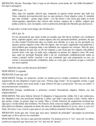 SÓCRATES: Ah,sim. Desculpa. Isto é o que se irá chamar, mais tarde, de “ato falho Freudiano”. 
Eis aqui a passagem: 
(DM 4, par. 1) 
Mas, logo em seguida, adverti que, enquanto eu queria assim pensar que tudo era 
falso, cumpria necessariamente que eu, que pensava, fosse alguma coisa. E, notando 
que esta verdade – penso, logo existo – era tão firme e tão certa que todas as mais 
extravagantes suposições dos céticos não seriam capazes de a abalar, julguei que 
podia aceitá-la, sem escrúpulo, como o primeiro princípio da filosofia que procurava. 
E aqui está a versão mais longa, das Meditações: 
(M 2, par. 4) 
Eu me persuadi de que nada existia no mundo, que não havia nenhum céu, nenhuma 
terra, espíritos alguns, nem corpos alguns; não me persuadi também, portanto, de que 
eu não existia? Certamente não, eu existia sem dúvida, se é que eu me persuadi, ou, 
apenas, pensei alguma coisa. Mas há algum, não sei qual, enganador mui poderoso e 
mui ardiloso que emprega toda a sua indústria em enganar-me sempre. Não há, pois, 
dúvida alguma de que sou, se ele me engana; e, por mais que me engane, não poderá 
jamais fazer com que eu nada seja, enquanto eu pensar ser alguma coisa. De sorte 
que, após ter pensado bastante nisto e de ter examinado cuidadosamente todas as 
coisas, cumpre enfim concluir e ter por constante que esta proposição eu sou, eu 
existo, é necessariamente verdadeira, todas as vezes que a enuncio ou que a concebo 
em meu espírito. 
Qual das duas versões desejas defender? 
DESCARTES: A segunda. 
SÓCRATES: E por que ela? 
DESCARTES: Porque na primeira versão eu tentara provar minha existência através de um 
argumento, de um silogismo: Cogito ergo sum, “Penso, logo existo.” Já na segunda versão, a qual 
viria a publicar quatro anos mais tarde, o que afirmei foi que a proposição “Eu sou, eu existo” é 
necessariamente verdadeira. 
SÓCRATES: Porque modificaste a primeira versão? Encontraste alguma falácia em tua 
argumentação? 
DESCARTES: Não uma falácia formal. O silogismo é logicamente válido. Ele é um entimema, 
um silogismo com uma premissa implícita, a saber, que tudo o que pensa, existe. Assim, tudo o 
que pensa, existe; eu penso; logo eu existo. Mas a versão francesa do argumento mostrou-me 
algo que a versão latina não mostrara. No francês, bem como no inglês, o pronome e o verbo são 
duas palavras distintas, enquanto no latim são uma só. Quando dizemos Je pense, donc je suis ou I 
think, therefore I am, vemos o que parece ser uma falácia material. Percebes, Sócrates? 
SÓCRATES: Acho que sim. Creio que seja uma “petição de princípio”: pressupor na premissa 
aquilo que se deve provar na conclusão. 
DESCARTES: Sim, foi isso o que percebi também. Eu tentara provar o “eu”, mas em vez disso, 
acabei pressupondo que houvesse um “eu” por trás do “penso”. 
 