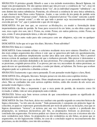 SÓCRATES: O próximo grande filósofo a usar o teu método matemático, Baruch Spinoza, irá 
negar esta pressuposição. Ele não apenas notará que não provaste a existência do “eu”, mas irá 
também negar positivamente a existência deste “eu”, do eu individual enquanto “substância”, ou 
ente distinto das outras substâncias. Panteísta, ele afirmará a existência de uma única substância, 
a que chamará tanto Deus como Natureza. Assim, a sua versão do teu ponto de partida seria 
simplesmente esta: “O pensar existe”. Todavia, é impossível provar “Eu existo” somente a partir 
da premissa “O pensar existe”; a não ser que todo o pensar seja necessariamente atividade 
exercida por um “eu”, que é justamente o que ele irá negar. 
DESCARTES: Foi por isso que, ao escrever as Meditações, eu mudei a formulação deste 
importantíssimo ponto de partida. Se fosse para reescrevê-lo em latim, eu não diria cogito ergo 
sum, mas cogito sive sum, isto é: Penso, ou, existo. Penso, em outras palavras, existo. Penso, ou 
seja, existo. É uma proposição única, e não um silogismo. 
SÓCRATES: Vejo outra razão para não começares com um silogismo, seja este ou qualquer 
outro. 
DESCARTES: Acho que sei o que irás dizer, Sócrates. Posso adivinhar? 
SÓCRATES: Sinta-te à vontade. 
DESCARTES: Estou tentando refutar o ceticismo mediante meu novo sistema filosófico. E um 
dos mais antigos argumentos dos céticos é este: que se quisermos pôr tudo em questionamento, 
como faço, não podemos simplesmente aceitar uma idéia sem antes prová-la. Não é possível 
termos certeza de qualquer conclusão até que a tenhamos provado. Mas provar é demonstrar a 
verdade de uma conclusão deduzindo-a de suas premissas. Por conseguinte, é preciso questionar 
as premissas, exigindo provas delas. E as provas, por sua vez, necessitam de outras premissas, as 
quais devem ser questionadas e provadas, e assim por diante, ad infinitum. De forma que nenhum 
silogismo pode ser a primeira e absoluta certeza. 
SÓCRATES: Exatamente o que estava pensando. És um pensador muito lógico e claro, René. 
DESCARTES: Ora, obrigado, Sócrates. Sempre pensei em nós dois como espíritos irmãos. 
SÓCRATES: Não foi isso o que eu disse. Disse simplesmente que és um pensador muito lógico e 
claro. Mas se confundes isto com sermos espíritos irmãos, então dás mostra de não seres um 
pensador muito lógico e claro. 
DESCARTES: Oh. Mas o importante é que o meu ponto de partida, da maneira como foi 
revisado, é sólido, visto ser uma proposição auto-evidente. 
SÓCRATES: Talvez seja bom termos certeza de que concordamos quanto ao significado de 
“proposição auto-evidente”. 
DESCARTES: De fato. Pois bem, deixe-me analisar esta questão segundo os conceitos básicos da 
lógica elementar, “os três atos da mente.” Todo pensamento é composto em primeiro lugar de 
conceitos, os quais se expressam gramaticalmente por meio de palavras ou locuções, mas que os 
lógicos denominam “termos”; os termos, por sua vez, formam o sujeito e o predicado das 
proposições, ou sentenças declarativas; por fim, as proposições formam as premissas e a 
conclusão dos argumentos. Os termos podem ser claros ou obscuros, mas em si mesmos não são 
nem verdadeiros nem falsos. As proposições ou são verdadeiras ou são falsas, ao passo que os 
argumentos, ou são logicamente válidos, no caso de a conclusão seguir-se necessariamente das 
premissas, ou são inválidos, caso isto não aconteça. 
 