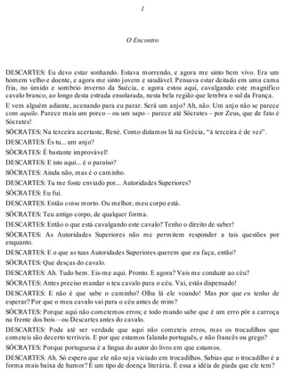 1 
O Encontro 
DESCARTES: Eu devo estar sonhando. Estava morrendo, e agora me sinto bem vivo. Era um 
homem velho e doente, e agora me sinto jovem e saudável. Pensava estar deitado em uma cama 
fria, no úmido e sombrio inverno da Suécia, e agora estou aqui, cavalgando este magnífico 
cavalo branco, ao longo desta estrada ensolarada, nesta bela região que lembra o sul da França. 
E vem alguém adiante, acenando para eu parar. Será um anjo? Ah, não. Um anjo não se parece 
com aquilo. Parece mais um porco – ou um sapo – parece até Sócrates – por Zeus, que de fato é 
Sócrates! 
SÓCRATES: Na terceira acertaste, Renè. Como dizíamos lá na Grécia, “à terceira é de vez”. 
DESCARTES: És tu... um anjo? 
SÓCRATES: É bastante improvável! 
DESCARTES: E isto aqui... é o paraíso? 
SÓCRATES: Ainda não, mas é o caminho. 
DESCARTES: Tu me foste enviado por... Autoridades Superiores? 
SÓCRATES: Eu fui. 
DESCARTES: Então estou morto. Ou melhor, meu corpo está. 
SÓCRATES: Teu antigo corpo, de qualquer forma. 
DESCARTES: Então o que está cavalgando este cavalo? Tenho o direito de saber! 
SÓCRATES: As Autoridades Superiores não me permitem responder a tais questões por 
enquanto. 
DESCARTES: E o que as tuas Autoridades Superiores querem que eu faça, então? 
SÓCRATES: Que desças do cavalo. 
DESCARTES: Ah. Tudo bem. Eis-me aqui. Pronto. E agora? Vais me conduzir ao céu? 
SÓCRATES: Antes preciso mandar o teu cavalo para o céu. Vai, estás dispensado! 
DESCARTES: E não é que sabe o caminho? Olha lá ele voando! Mas por que eu tenho de 
esperar? Por que o meu cavalo vai para o céu antes de mim? 
SÓCRATES: Porque aqui não cometemos erros; e todo mundo sabe que é um erro pôr a carroça 
na frente dos bois – ou Descartes antes do cavalo. 
DESCARTES: Pode até ser verdade que aqui não cometeis erros, mas os trocadilhos que 
cometeis são decerto terríveis. E por que estamos falando português, e não francês ou grego? 
SÓCRATES: Porque portuguesa é a língua do autor do livro em que estamos. 
DESCARTES: Ah. Só espero que ele não seja viciado em trocadilhos. Sabias que o trocadilho é a 
forma mais baixa de humor? É um tipo de doença literária. É essa a idéia de piada que ele tem? 
 