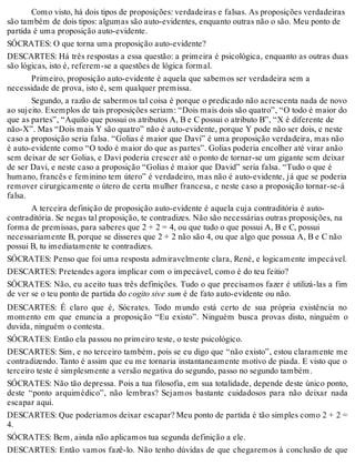 Como visto, há dois tipos de proposições: verdadeiras e falsas. As proposições verdadeiras 
são também de dois tipos: algumas são auto-evidentes, enquanto outras não o são. Meu ponto de 
partida é uma proposição auto-evidente. 
SÓCRATES: O que torna uma proposição auto-evidente? 
DESCARTES: Há três respostas a essa questão: a primeira é psicológica, enquanto as outras duas 
são lógicas, isto é, referem-se a questões de lógica formal. 
Primeiro, proposição auto-evidente é aquela que sabemos ser verdadeira sem a 
necessidade de prova, isto é, sem qualquer premissa. 
Segundo, a razão de sabermos tal coisa é porque o predicado não acrescenta nada de novo 
ao sujeito. Exemplos de tais proposições seriam: “Dois mais dois são quatro”, “O todo é maior do 
que as partes”, “Aquilo que possui os atributos A, B e C possui o atributo B”, “X é diferente de 
não-X”. Mas “Dois mais Y são quatro” não é auto-evidente, porque Y pode não ser dois, e neste 
caso a proposição seria falsa. “Golias é maior que Davi” é uma proposição verdadeira, mas não 
é auto-evidente como “O todo é maior do que as partes”. Golias poderia encolher até virar anão 
sem deixar de ser Golias, e Davi poderia crescer até o ponto de tornar-se um gigante sem deixar 
de ser Davi, e neste caso a proposição “Golias é maior que David” seria falsa. “Tudo o que é 
humano, francês e feminino tem útero” é verdadeiro, mas não é auto-evidente, já que se poderia 
remover cirurgicamente o útero de certa mulher francesa, e neste caso a proposição tornar-se-á 
falsa. 
A terceira definição de proposição auto-evidente é aquela cuja contraditória é auto-contraditória. 
Se negas tal proposição, te contradizes. Não são necessárias outras proposições, na 
forma de premissas, para saberes que 2 + 2 = 4, ou que tudo o que possui A, B e C, possui 
necessariamente B, porque se disseres que 2 + 2 não são 4, ou que algo que possua A, B e C não 
possui B, tu imediatamente te contradizes. 
SÓCRATES: Penso que foi uma resposta admiravelmente clara, René, e logicamente impecável. 
DESCARTES: Pretendes agora implicar com o impecável, como é do teu feitio? 
SÓCRATES: Não, eu aceito tuas três definições. Tudo o que precisamos fazer é utilizá-las a fim 
de ver se o teu ponto de partida do cogito sive sum é de fato auto-evidente ou não. 
DESCARTES: É claro que é, Sócrates. Todo mundo está certo de sua própria existência no 
momento em que enuncia a proposição “Eu existo”. Ninguém busca provas disto, ninguém o 
duvida, ninguém o contesta. 
SÓCRATES: Então ela passou no primeiro teste, o teste psicológico. 
DESCARTES: Sim, e no terceiro também, pois se eu digo que “não existo”, estou claramente me 
contradizendo. Tanto é assim que eu me tornaria instantaneamente motivo de piada. E visto que o 
terceiro teste é simplesmente a versão negativa do segundo, passo no segundo também. 
SÓCRATES: Não tão depressa. Pois a tua filosofia, em sua totalidade, depende deste único ponto, 
deste “ponto arquimédico”, não lembras? Sejamos bastante cuidadosos para não deixar nada 
escapar aqui. 
DESCARTES: Que poderíamos deixar escapar? Meu ponto de partida é tão simples como 2 + 2 = 
4. 
SÓCRATES: Bem, ainda não aplicamos tua segunda definição a ele. 
DESCARTES: Então vamos fazê-lo. Não tenho dúvidas de que chegaremos à conclusão de que 
 