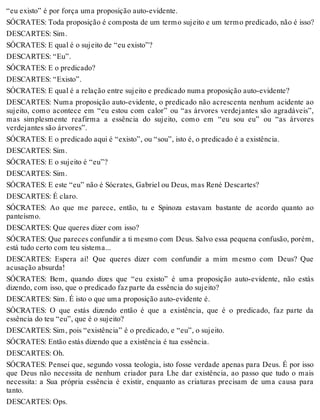 “eu existo” é por força uma proposição auto-evidente. 
SÓCRATES: Toda proposição é composta de um termo sujeito e um termo predicado, não é isso? 
DESCARTES: Sim. 
SÓCRATES: E qual é o sujeito de “eu existo”? 
DESCARTES: “Eu”. 
SÓCRATES: E o predicado? 
DESCARTES: “Existo”. 
SÓCRATES: E qual é a relação entre sujeito e predicado numa proposição auto-evidente? 
DESCARTES: Numa proposição auto-evidente, o predicado não acrescenta nenhum acidente ao 
sujeito, como acontece em “eu estou com calor” ou “as árvores verdejantes são agradáveis”, 
mas simplesmente reafirma a essência do sujeito, como em “eu sou eu” ou “as árvores 
verdejantes são árvores”. 
SÓCRATES: E o predicado aqui é “existo”, ou “sou”, isto é, o predicado é a existência. 
DESCARTES: Sim. 
SÓCRATES: E o sujeito é “eu”? 
DESCARTES: Sim. 
SÓCRATES: E este “eu” não é Sócrates, Gabriel ou Deus, mas René Descartes? 
DESCARTES: É claro. 
SÓCRATES: Ao que me parece, então, tu e Spinoza estavam bastante de acordo quanto ao 
panteísmo. 
DESCARTES: Que queres dizer com isso? 
SÓCRATES: Que pareces confundir a ti mesmo com Deus. Salvo essa pequena confusão, porém, 
está tudo certo com teu sistema... 
DESCARTES: Espera aí! Que queres dizer com confundir a mim mesmo com Deus? Que 
acusação absurda! 
SÓCRATES: Bem, quando dizes que “eu existo” é uma proposição auto-evidente, não estás 
dizendo, com isso, que o predicado faz parte da essência do sujeito? 
DESCARTES: Sim. É isto o que uma proposição auto-evidente é. 
SÓCRATES: O que estás dizendo então é que a existência, que é o predicado, faz parte da 
essência do teu “eu”, que é o sujeito? 
DESCARTES: Sim, pois “existência” é o predicado, e “eu”, o sujeito. 
SÓCRATES: Então estás dizendo que a existência é tua essência. 
DESCARTES: Oh. 
SÓCRATES: Pensei que, segundo vossa teologia, isto fosse verdade apenas para Deus. É por isso 
que Deus não necessita de nenhum criador para Lhe dar existência, ao passo que tudo o mais 
necessita: a Sua própria essência é existir, enquanto as criaturas precisam de uma causa para 
tanto. 
DESCARTES: Ops. 
 