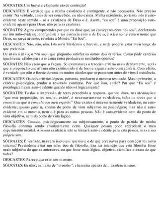 SÓCRATES: Um breve e eloqüente ato de contrição! 
DESCARTES: É verdade que a minha existência é contingente, e não necessária. Não preciso 
existir. Na verdade, antes de ser concebido, eu não existia. Minha existência, portanto, não é auto-evidente 
neste sentido – só a existência de Deus o é. Assim, “eu sou” é uma proposição auto-evidente 
apenas para Deus, não para as criaturas. 
SÓCRATES: Agora compreendes por que eu disse que, ao começares com “eu sou”, declarando 
ser isto auto-evidente, confundiste a tua essência com a de Deus, e o teu nome com o nome que 
Deus, na sarça ardente, revelara a Moisés: “Eu Sou”. 
DESCARTES: Não, não, não. Isto seria blasfêmia e heresia, e nada poderia estar mais longe do 
que pretendia. 
De mais a mais, o “eu sou” que proponho satisfaz os outros dois critérios. Como pode critérios 
igualmente válidos para a mesma coisa produzirem resultados opostos? 
SÓCRATES: Não creio que o façam. Se examinares o terceiro critério mais detidamente, verás 
que a proposição que afirma não existires não é de forma alguma auto-contraditória. Com efeito, 
é verdade que não o fizeste durante os muitos séculos que se passaram antes de vires à existência. 
DESCARTES: Os dois critérios lógicos, portanto, produzem o mesmo resultado. Mas o primeiro, o 
critério psicológico, produz o resultado contrário. Por que isso, então? Por que “Eu sou” é 
psicologicamente auto-evidente quando não o é logicamente? 
SÓCRATES: Tu dás a impressão de teres percebido a resposta, quando dizes, nas Meditações: 
“que esta proposição, ‘eu sou, eu existo’, é necessariamente verdadeira, todas as vezes que a 
enuncio ou que a concebo em meu espírito.” Que existes é necessariamente verdadeiro, ou auto-evidente, 
apenas para ti, apenas do ponto de vista subjetivo ou psicológico; mas não é auto-evidente 
em si mesmo, nem o é para as outras pessoas. Não é auto-evidente nem do ponto de 
vista objetivo, nem do ponto de vista lógico. 
DESCARTES: Contudo, psicologicamente ou subjetivamente, o ponto de partida de minha 
filosofia continua sendo absolutamente certo. Qualquer pessoa pode reproduzir o meu 
experimento mental. A minha existência não se tornará auto-evidente para esta pessoa, mas a sua 
própria sim. 
SÓCRATES: É verdade, mas era isso o que querias e o de que precisavas para começar teu novo 
sistema? Pretendeste criar um novo tipo de filosofia. Era tua intenção que esta filosofia fosse 
mais subjetiva do que as anteriores, ou que fosse mais lógica, objetiva, científica e exata do que 
todas? 
DESCARTES: Parece que criei um monstro. 
SÓCRATES: Eu não chamaria de “monstro”, chamaria apenas de... Existencialismo. 
 