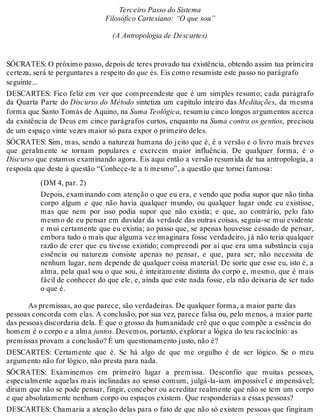 Terceiro Passo do Sistema 
Filosófico Cartesiano: “O que sou” 
(A Antropologia de Descartes) 
SÓCRATES: O próximo passo, depois de teres provado tua existência, obtendo assim tua primeira 
certeza, será te perguntares a respeito do que és. Eis como resumiste este passo no parágrafo 
seguinte... 
DESCARTES: Fico feliz em ver que compreendeste que é um simples resumo; cada parágrafo 
da Quarta Parte do Discurso do Método sintetiza um capítulo inteiro das Meditações, da mesma 
forma que Santo Tomás de Aquino, na Suma Teológica, resumiu cinco longos argumentos acerca 
da existência de Deus em cinco parágrafos curtos, enquanto na Suma contra os gentios, precisou 
de um espaço vinte vezes maior só para expor o primeiro deles. 
SÓCRATES: Sim, mas, sendo a natureza humana do jeito que é, é a versão e o livro mais breves 
que geralmente se tornam populares e exercem maior influência. De qualquer forma, é o 
Discurso que estamos examinando agora. Eis aqui então a versão resumida de tua antropologia, a 
resposta que deste à questão “Conhece-te a ti mesmo”, a questão que tornei famosa: 
(DM 4, par. 2) 
Depois, examinando com atenção o que eu era, e vendo que podia supor que não tinha 
corpo algum e que não havia qualquer mundo, ou qualquer lugar onde eu existisse, 
mas que nem por isso podia supor que não existia; e que, ao contrário, pelo fato 
mesmo de eu pensar em duvidar da verdade das outras coisas, seguia-se mui evidente 
e mui certamente que eu existia; ao passo que, se apenas houvesse cessado de pensar, 
embora tudo o mais que alguma vez imaginara fosse verdadeiro, já não teria qualquer 
razão de crer que eu tivesse existido; compreendi por aí que era uma substância cuja 
essência ou natureza consiste apenas no pensar, e que, para ser, não necessita de 
nenhum lugar, nem depende de qualquer coisa material. De sorte que esse eu, isto é, a 
alma, pela qual sou o que sou, é inteiramente distinta do corpo e, mesmo, que é mais 
fácil de conhecer do que ele, e, ainda que este nada fosse, ela não deixaria de ser tudo 
o que é. 
As premissas, ao que parece, são verdadeiras. De qualquer forma, a maior parte das 
pessoas concorda com elas. A conclusão, por sua vez, parece falsa ou, pelo menos, a maior parte 
das pessoas discordaria dela. É que o grosso da humanidade crê que o que compõe a essência do 
homem é o corpo e a alma juntos. Devemos, portanto, explorar a lógica do teu raciocínio: as 
premissas provam a conclusão? É um questionamento justo, não é? 
DESCARTES: Certamente que é. Se há algo de que me orgulho é de ser lógico. Se o meu 
argumento não for lógico, não presta para nada. 
SÓCRATES: Examinemos em primeiro lugar a premissa. Desconfio que muitas pessoas, 
especialmente aquelas mais inclinadas ao senso comum, julgá-la-iam impossível e impensável; 
diriam que não se pode pensar, fingir, conceber ou acreditar realmente que não se tem um corpo 
e que absolutamente nenhum corpo ou espaços existem. Que responderias a essas pessoas? 
DESCARTES: Chamaria a atenção delas para o fato de que não só existem pessoas que fingiram 
 