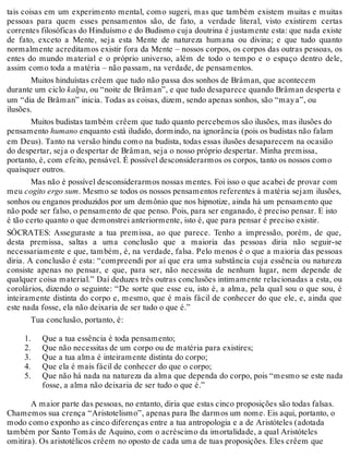 tais coisas em um experimento mental, como sugeri, mas que também existem muitas e muitas 
pessoas para quem esses pensamentos são, de fato, a verdade literal, visto existirem certas 
correntes filosóficas do Hinduísmo e do Budismo cuja doutrina é justamente esta: que nada existe 
de fato, exceto a Mente, seja esta Mente de natureza humana ou divina; e que tudo quanto 
normalmente acreditamos existir fora da Mente – nossos corpos, os corpos das outras pessoas, os 
entes do mundo material e o próprio universo, além de todo o tempo e o espaço dentro dele, 
assim como toda a matéria – não passam, na verdade, de pensamentos. 
Muitos hinduístas crêem que tudo não passa dos sonhos de Brâman, que acontecem 
durante um ciclo kalpa, ou “noite de Brâman”, e que tudo desaparece quando Brâman desperta e 
um “dia de Brâman” inicia. Todas as coisas, dizem, sendo apenas sonhos, são “may a”, ou 
ilusões. 
Muitos budistas também crêem que tudo quanto percebemos são ilusões, mas ilusões do 
pensamento humano enquanto está iludido, dormindo, na ignorância (pois os budistas não falam 
em Deus). Tanto na versão hindu como na budista, todas essas ilusões desaparecem na ocasião 
do despertar, seja o despertar de Brâman, seja o nosso próprio despertar. Minha premissa, 
portanto, é, com efeito, pensável. É possível desconsiderarmos os corpos, tanto os nossos como 
quaisquer outros. 
Mas não é possível desconsiderarmos nossas mentes. Foi isso o que acabei de provar com 
meu cogito ergo sum. Mesmo se todos os nossos pensamentos referentes à matéria sejam ilusões, 
sonhos ou enganos produzidos por um demônio que nos hipnotize, ainda há um pensamento que 
não pode ser falso, o pensamento de que penso. Pois, para ser enganado, é preciso pensar. E isto 
é tão certo quanto o que demonstrei anteriormente, isto é, que para pensar é preciso existir. 
SÓCRATES: Asseguraste a tua premissa, ao que parece. Tenho a impressão, porém, de que, 
desta premissa, saltas a uma conclusão que a maioria das pessoas diria não seguir-se 
necessariamente e que, também, é, na verdade, falsa. Pelo menos é o que a maioria das pessoas 
diria. A conclusão é esta: “compreendi por aí que era uma substância cuja essência ou natureza 
consiste apenas no pensar, e que, para ser, não necessita de nenhum lugar, nem depende de 
qualquer coisa material.” Daí deduzes três outras conclusões intimamente relacionadas a esta, ou 
corolários, dizendo o seguinte: “De sorte que esse eu, isto é, a alma, pela qual sou o que sou, é 
inteiramente distinta do corpo e, mesmo, que é mais fácil de conhecer do que ele, e, ainda que 
este nada fosse, ela não deixaria de ser tudo o que é.” 
Tua conclusão, portanto, é: 
1. 
2. 
3. 
4. 
5. 
Que a tua essência é toda pensamento; 
Que não necessitas de um corpo ou de matéria para existires; 
Que a tua alma é inteiramente distinta do corpo; 
Que ela é mais fácil de conhecer do que o corpo; 
Que não há nada na natureza da alma que dependa do corpo, pois “mesmo se este nada 
fosse, a alma não deixaria de ser tudo o que é.” 
A maior parte das pessoas, no entanto, diria que estas cinco proposições são todas falsas. 
Chamemos sua crença “Aristotelismo”, apenas para lhe darmos um nome. Eis aqui, portanto, o 
modo como exponho as cinco diferenças entre a tua antropologia e a de Aristóteles (adotada 
também por Santo Tomás de Aquino, com o acréscimo da imortalidade, a qual Aristóteles 
omitira). Os aristotélicos crêem no oposto de cada uma de tuas proposições. Eles crêem que 
 