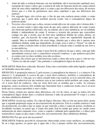 1. 
2. 
3. 
4. 
5. 
Antes de tudo, a essência humana, em sua totalidade, não é meramente espiritual, mas um 
composto de corpo e alma; que a essência de todo ser humano inclui um corpo animal 
além de uma alma espiritual, pois é o corpo o que nos diferencia dos anjos, da mesma 
forma que é o fato de possuirmos uma alma espiritual o que nos diferencia dos 
animais. 
Em segundo lugar, eles crêem que, a fim de que esta essência possa existir, o corpo 
material, que é parte dela, também precisa existir. Isto é conseqüência lógica do 
primeiro ponto. 
Terceiro, eles crêem que a alma, mesmo sendo diferente do corpo, não é distinta dele. Ou 
seja, mesmo sendo a alma algo mais do que uma espécie diferente de corpo (como 
um elemento químico diferente), ela, no entanto, não é uma substância, ser ou entidade 
distinta e independente do corpo. E mesmo a maioria das pessoas que concordam 
contigo em que a mente seja de fato uma substância distinta do corpo, diriam, no 
mínimo, que ela depende do corpo para agir, como um espadachim depende da 
espada. Mas os aristotélicos vão mais longe, dizendo que a alma não é apenas uma 
substância distinta, ainda que dependente, do corpo, mas é antes a “forma” ou vida do 
corpo, sendo a relação entre os dois semelhante à relação entre o sentido de um livro e 
as suas palavras. 
Quarto, eles crêem que o corpo é mais fácil de conhecer do que a alma, visto que todo 
aprendizado começa com a experiência sensorial corpórea, e que podemos perceber 
os corpos com os cinco sentidos, mas não as almas. 
E quinto, eles crêem que se não houvesse corpo, a alma não seria o que é, visto ser ela a 
“forma ou vida do corpo”. Isto, portanto, é conseqüência lógica do item três. 
DESCARTES: Muito bem colocado, Sócrates. Estas cinco conclusões estão todas ligadas, podendo 
ser deduzidas umas das outras. 
SÓCRATES: A proposição número 2, pelo menos, é conseqüência da número 1, e a número 5 da 
número 3. A proposição 4, acerca do que é mais fácil conhecer, também é conseqüência da 
proposição número 1, visto que, se a alma compõe toda a tua essência, se tu és somente alma, ela 
é a única coisa conhecível em tua essência; mas se tua essência inclui também um corpo, então 
ele é mais fácil de conhecer, visto ser mais fácil usar os sentidos que a razão. As crianças 
pequenas, como os animais, têm sentidos que funcionam bem e conhecem muito, mas é só mais 
tarde que as crianças aprendem a usar a razão. 
Dessa forma, restam-nos apenas duas diferenças, em vez de cinco, já que as outras três são 
conseqüência lógica destas duas: a essência humana é toda ela pensamento? O corpo e a alma 
são duas substâncias distintas? 
DESCARTES: Aceito tua análise. És o tipo do lógico, Sócrates. Mas eu iria um passo além: penso 
que a segunda proposição segue-se necessariamente da primeira. Pois se a minha essência é toda 
ela pensamento, eis então o que se segue: já que somente a alma é capaz de pensar, mediante as 
faculdades mentais, ao passo que o corpo não pode fazê-lo (ainda que possa ser usado como 
instrumento da alma enquanto viver, como a espada é utilizada pelo espadachim e o ábaco pelo 
matemático), segue-se que corpo e alma são, necessariamente, duas substâncias distintas. 
SÓCRATES: Por que seria isto necessário? 
DESCARTES: Poderás percebê-lo claramente observando certos casos similares, ou analogias. 
Se só o fogo queima, ao passo que a água não o faz, é porque ambos são, necessariamente, 
 