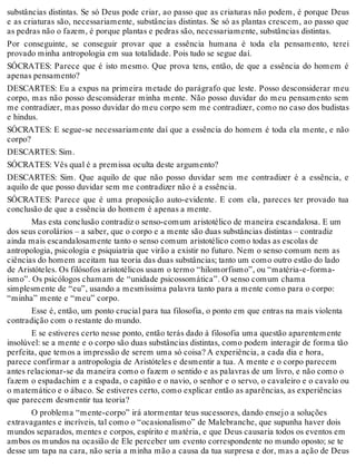 substâncias distintas. Se só Deus pode criar, ao passo que as criaturas não podem, é porque Deus 
e as criaturas são, necessariamente, substâncias distintas. Se só as plantas crescem, ao passo que 
as pedras não o fazem, é porque plantas e pedras são, necessariamente, substâncias distintas. 
Por conseguinte, se conseguir provar que a essência humana é toda ela pensamento, terei 
provado minha antropologia em sua totalidade. Pois tudo se segue daí. 
SÓCRATES: Parece que é isto mesmo. Que prova tens, então, de que a essência do homem é 
apenas pensamento? 
DESCARTES: Eu a expus na primeira metade do parágrafo que leste. Posso desconsiderar meu 
corpo, mas não posso desconsiderar minha mente. Não posso duvidar do meu pensamento sem 
me contradizer, mas posso duvidar do meu corpo sem me contradizer, como no caso dos budistas 
e hindus. 
SÓCRATES: E segue-se necessariamente daí que a essência do homem é toda ela mente, e não 
corpo? 
DESCARTES: Sim. 
SÓCRATES: Vês qual é a premissa oculta deste argumento? 
DESCARTES: Sim. Que aquilo de que não posso duvidar sem me contradizer é a essência, e 
aquilo de que posso duvidar sem me contradizer não é a essência. 
SÓCRATES: Parece que é uma proposição auto-evidente. E com ela, pareces ter provado tua 
conclusão de que a essência do homem é apenas a mente. 
Mas esta conclusão contradiz o senso-comum aristotélico de maneira escandalosa. E um 
dos seus corolários – a saber, que o corpo e a mente são duas substâncias distintas – contradiz 
ainda mais escandalosamente tanto o senso comum aristotélico como todas as escolas de 
antropologia, psicologia e psiquiatria que virão a existir no futuro. Nem o senso comum nem as 
ciências do homem aceitam tua teoria das duas substâncias; tanto um como outro estão do lado 
de Aristóteles. Os filósofos aristotélicos usam o termo “hilomorfismo”, ou “matéria-e-forma-ismo”. 
Os psicólogos chamam de “unidade psicossomática”. O senso comum chama 
simplesmente de “eu”, usando a mesmíssima palavra tanto para a mente como para o corpo: 
“minha” mente e “meu” corpo. 
Esse é, então, um ponto crucial para tua filosofia, o ponto em que entras na mais violenta 
contradição com o restante do mundo. 
E se estiveres certo nesse ponto, então terás dado à filosofia uma questão aparentemente 
insolúvel: se a mente e o corpo são duas substâncias distintas, como podem interagir de forma tão 
perfeita, que temos a impressão de serem uma só coisa? A experiência, a cada dia e hora, 
parece confirmar a antropologia de Aristóteles e desmentir a tua. A mente e o corpo parecem 
antes relacionar-se da maneira como o fazem o sentido e as palavras de um livro, e não como o 
fazem o espadachim e a espada, o capitão e o navio, o senhor e o servo, o cavaleiro e o cavalo ou 
o matemático e o ábaco. Se estiveres certo, como explicar então as aparências, as experiências 
que parecem desmentir tua teoria? 
O problema “mente-corpo” irá atormentar teus sucessores, dando ensejo a soluções 
extravagantes e incríveis, tal como o “ocasionalismo” de Malebranche, que supunha haver dois 
mundos separados, mentes e corpos, espírito e matéria, e que Deus causaria todos os eventos em 
ambos os mundos na ocasião de Ele perceber um evento correspondente no mundo oposto; se te 
desse um tapa na cara, não seria a minha mão a causa da tua surpresa e dor, mas a ação de Deus 
 