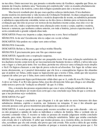 na tua alma. Outro sucessor teu, que possuía o estranho nome de Geulincx, supunha que Deus, no 
instante da Criação, instituíra uma “harmonia pré-estabelecida” entre os mundos absolutamente 
distintos da mente e da matéria, como dois relógios ajustados para dar a mesma hora. 
Mas haverá resultado pior do que esses quebra-cabeças intelectuais. O teu dualismo 
mente-matéria irá atormentar a vida mesma da Civilização Ocidental. As duas categorias que 
propuseste, mente desprovida de matéria e matéria desprovida de mente, ou substância pensante 
e substância espacialmente estendida, tornar-se-ão tão claras e distintas para os homens dessa 
civilização que não irão só pensar em termos do teu dualismo mente-corpo, mas irão viver de 
acordo com ele, vindo a experimentar uma alienação entre mente e corpo, espírito e matéria, 
homem e natureza, que nenhuma cultura anterior, em toda a história, jamais experimentara. E 
serás considerado o grande culpado disso tudo. 
DESCARTES: Pouco me importa a culpa; importa-me o erro. Serei refutado? 
SÓCRATES: Ai de nós! Geralmente irão te culpar em vez de refutar. 
DESCARTES: Não podem me culpar sem antes refutar. 
SÓCRATES: Concordo. 
DESCARTES: Refute-a, Sócrates, que refaço minha filosofia. 
SÓCRATES: É precisamente para este fim que estamos aqui. 
DESCARTES: Aguardo com a respiração suspensa. 
SÓCRATES: Talvez tenhas que aguardar um pouquinho mais. Pois uma refutação satisfatória do 
teu dualismo mente-corpo terá de ser necessariamente bastante técnica e difícil, e talvez não seja 
este o lugar e a hora para tanto. Em vez disso, permita-me oferecer uma refutação mais simples 
e fácil. Os lógicos chamam a este tipo de prova reductio ad absurdum. Em lugar de refutar uma 
teoria diretamente, se é possível demonstrar que ela leva a conseqüências lógicas tão absurdas 
que só podem ser falsas, então segue-se logicamente que a teoria é falsa, ainda que não sejamos 
capazes de saber por que é falsa, nem como refutá-la de outra maneira. 
É um argumento lógico perfeitamente válido dizer que se A, então B; mas B é falso, logo 
A deve ser falso. E se B é não apenas falso, mas tão obviamente falso que chega a ser absurdo, 
então temos a prova da “redução ao absurdo” de que A é falso. 
Ora, a maioria das pessoas argumentaria que essa é uma refutação satisfatória de tua 
antropologia, pois diriam ser muito mais certo que a tua conclusão seja falsa do que a certeza de 
que a tua premissa seja verdadeira. 
DESCARTES: Por quê? 
SÓCRATES: Porque a conclusão a que chegaste é a de que todos os seres humanos são duas 
substâncias distintas, espírito e matéria, um fantasma na máquina. E isso é tão absurdo que 
somente pessoas com graves transtornos psicológicos são capazes de crê-lo. 
DESCARTES: A maior parte das pessoas pode mesmo acreditar no que estás dizendo – não sei, 
eu não pesquisei a opinião de todos os indivíduos e culturas da história. Mas a verdade não se 
encontra contando votos. E mesmo se todas as pessoas do mundo julgassem minha conclusão 
absurda, para mim, Sócrates, isso não seria refutação satisfatória. Saber que minha conclusão 
está errada não é o suficiente. E saber que muitas pessoas, ou a maioria delas, ou mesmo todas 
elas, acreditam que ela está errada, não prova que está errada. Não aceito a idéia de que minha 
conclusão, ou seu corolário, sejam absurdos só porque a maioria das pessoas pensa que é. Foi 
 
