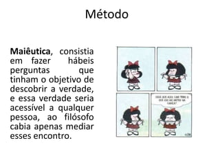 Método
Maiêutica, consistia
em fazer
hábeis
perguntas
que
tinham o objetivo de
descobrir a verdade,
e essa verdade seria
acessível a qualquer
pessoa, ao filósofo
cabia apenas mediar
esses encontro.

 