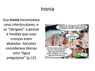 Ironia
Sua ironia incomodava
seus interlocutores, e
os “obrigava” a pensar
à medida que suas
crenças eram
abaladas. Sócrates
considerava Atenas
uma “égua
preguiçosa” (p.12)

 
