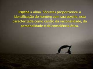 Psyche = alma. Sócrates proporcionou a
identificação do homem com sua psyche, esta
caracterizada como centro da racionalidade, da
personalidade e da consciência ética.

 