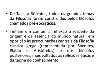 • De Tales a Sócrates, todos os grandes temas
da Filosofia foram construídos pelos filósofos
chamados pré-socráticos.
• Tinham em comum a reflexão a respeito da
origem e da essência do mundo natural, em
oposição às preocupações centrais da Filosofia
clássica grega (representada por Sócrates,
Platão e Aristóteles) e dos filósofos
posteriores, mais voltados às reflexões éticas e
da teoria do conhecimento.

 