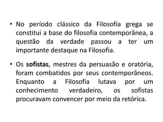 • No período clássico da Filosofia grega se
constitui a base do filosofia contemporânea, a
questão da verdade passou a ter um
importante destaque na Filosofia.
• Os sofistas, mestres da persuasão e oratória,
foram combatidos por seus contemporâneos.
Enquanto a Filosofia lutava por um
conhecimento
verdadeiro,
os
sofistas
procuravam convencer por meio da retórica.

 