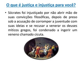 O que é justiça e injustiça para você?
• Sócrates foi injustiçado por não abrir mão de
suas convicções filosóficas, depois de preso
sob a acusação de corromper a juventude com
suas ideias e se recusar a venerar os deuses
míticos gregos, foi condenado a ingerir um
veneno chamado cicuta.

 