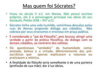 Mas quem foi Sócrates?
• Viveu no século V a.C. em Atenas. Não possui escritos
próprios, ele é o personagem principal nas obras de seu
discípulo, Platão (428 – 347 a.C).
• Sócrates tinha uma vida humilde, caminhava descalço pelas
ruas de Atenas propondo diálogo aos cidadãos. Não
cobrava por seus ensinamos e ensinava em praça pública.
• É considerado o “pai da Filosofia”, pois buscou atingir uma
verdade a partir da prática filosófica, do diálogo com os
demais cidadãos, ao contrário dos sofistas.
• Ele questionava “verdades” da humanidade como:
amizade, beleza e a virtude, diferentemente dos présocráticos que
apenas explicavam a natureza ou
praticavam a retórica.
• A finalidade do filósofo seria semelhante à de uma parteira
(profissão de sua mãe): dar à luz ideias.

 