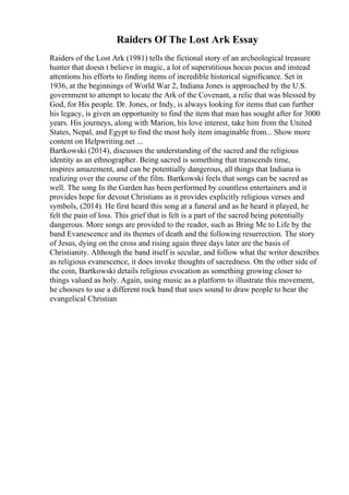 Raiders Of The Lost Ark Essay
Raiders of the Lost Ark (1981) tells the fictional story of an archeological treasure
hunter that doesn t believe in magic, a lot of superstitious hocus pocus and instead
attentions his efforts to finding items of incredible historical significance. Set in
1936, at the beginnings of World War 2, Indiana Jones is approached by the U.S.
government to attempt to locate the Ark of the Covenant, a relic that was blessed by
God, for His people. Dr. Jones, or Indy, is always looking for items that can further
his legacy, is given an opportunity to find the item that man has sought after for 3000
years. His journeys, along with Marion, his love interest, take him from the United
States, Nepal, and Egypt to find the most holy item imaginable from... Show more
content on Helpwriting.net ...
Bartkowski (2014), discusses the understanding of the sacred and the religious
identity as an ethnographer. Being sacred is something that transcends time,
inspires amazement, and can be potentially dangerous, all things that Indiana is
realizing over the course of the film. Bartkowski feels that songs can be sacred as
well. The song In the Garden has been performed by countless entertainers and it
provides hope for devout Christians as it provides explicitly religious verses and
symbols, (2014). He first heard this song at a funeral and as he heard it played, he
felt the pain of loss. This grief that is felt is a part of the sacred being potentially
dangerous. More songs are provided to the reader, such as Bring Me to Life by the
band Evanescence and its themes of death and the following resurrection. The story
of Jesus, dying on the cross and rising again three days later are the basis of
Christianity. Although the band itself is secular, and follow what the writer describes
as religious evanescence, it does invoke thoughts of sacredness. On the other side of
the coin, Bartkowski details religious evocation as something growing closer to
things valued as holy. Again, using music as a platform to illustrate this movement,
he chooses to use a different rock band that uses sound to draw people to hear the
evangelical Christian
 