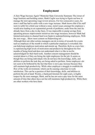 Employment
A Zero Wage Increase Again? Montclair State University Summary The owner of
large furniture and building center, Mark Coglin was trying to figure out how to
manage the next upcoming wage review process. For two consecutive years, his
store s staff has had to settle with a zero wage increase. Mark knows that if his staff
were to settle for a third year without a raise, moral issues amongst his employee s
would arise leading to an exponential growth of problems; aside from the ones he
already faces from a day to day basis. It was impossible to pump savings from
upcoming process improvement initiatives into wage increases; however Mark had
limited motivation to channel hard won funds to underperforming employees. With
the zero wage... Show more content on Helpwriting.net ...
Although there are other actions managers can do in terms of rewards for events
such as employee of the month in which a particular employee is rewarded; this
can help keep employee motivation and morale up. Therefore, Kyle as a new hire
is experiencing high levels of motivation and productivity throughout his first
months of being hired and does not understand what it is like to not be
acknowledged for their hard work. Another concern management should be
worried about is if they are hiring the right employees for the job. It seems as
though they are hiring individuals who do not have the knowledge, skills, and
abilities to perform the task they are being asked to perform. Some employee s do
not seem to be bothered by the fact that there is not a pay increase because they
still maintain high productivity. While other employee s struggle to establish the
flow of the work environment; which can be causing a decrease in work
satisfaction. This can be a question of their knowledge, skills, and abilities to
perform the job at hand. Wesley, a backyard foremen for eight years, is highly
respect by the store manager, Mark, and he has not seen a pay raise for the same
amount of time that others have not but still maintains high productivity. While there
are other workers who have been
 