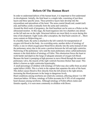 Defects Of The Human Heart
In order to understand defects of the human heart, it is important to first understand
its development. Initially, the fetal heart is a simple tube, consisting of just three
layers and three specific areas. These primitive layers later develop into the
myocardium and epicardium of the heart. The areas cranial (head) end, caudal (tail)
end, and bulbus cordis eventually form the aorta and ventricles.
Around the third week of pregnancy, the fetal heartbeat can be seen as a flicker on the
ultrasound monitor. At this stage, the heartorganizes into two chambers one atrium
on the left and one on the right. Structural defects are most likely to occur during this
time of development. Eight weeks after conception, the fetal heart consists of ... Show
more content on Helpwriting.net ...
In a healthy heart, the aorta is attached to the left ventricle for transportation of
oxygen rich blood to the body. An overriding aorta, another defect of tetralogy of
Fallot, is one in which oxygen poor blood flows directly into the aorta instead of into
the pulmonary artery due to the aorta s position between the left and right ventricles.
Narrowing of the pulmonary valve and the main pulmonary artery called pulmonary
stenosis is the third defect of tetralogy of Fallot. This obstruction forces the heart to
work harder and deprives the lungs of adequate amounts of oxygen rich blood.
Because the heart is pumping at high pressure to move blood through the narrowed
pulmonary valve, the muscle of the right ventricle becomes thicker than usual. This
defect is known as right ventricular hypertrophy.
A small percentage of children with tetralogy of Fallot may also suffer from an atrial
septal defect (ASD). This is a hole in the septum that separates the atria of the heart.
This defect causes blood to flow directly from the left atrium to the right atrium,
increasing the blood pressure in the lungs to dangerous levels.
Heart conditions among newborns are relatively common, affecting almost 1 in 100
American babies. Of these, tetralogy of Fallot accounts for 8 10% of all congenital
heart diseases among newborns. Although tetralogy of Fallot affects males and
females equally, it is seen more commonly in children with Down
 