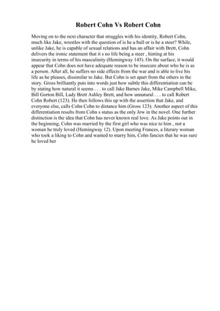 Robert Cohn Vs Robert Cohn
Moving on to the next character that struggles with his identity, Robert Cohn,
much like Jake, wrestles with the question of is he a bull or is he a steer? While,
unlike Jake, he is capable of sexual relations and has an affair with Brett, Cohn
delivers the ironic statement that it s no life being a steer , hinting at his
insecurity in terms of his masculinity (Hemingway 145). On the surface, it would
appear that Cohn does not have adequate reason to be insecure about who he is as
a person. After all, he suffers no side effects from the war and is able to live his
life as he pleases, dissimilar to Jake. But Cohn is set apart from the others in the
story. Gross brilliantly puts into words just how subtle this differentiation can be
by stating how natural it seems . . . to call Jake Barnes Jake, Mike Campbell Mike,
Bill Gorton Bill, Lady Brett Ashley Brett, and how unnatural . . . to call Robert
Cohn Robert (123). He then follows this up with the assertion that Jake, and
everyone else, calls Cohn Cohn to distance him (Gross 123). Another aspect of this
differentiation results from Cohn s status as the only Jew in the novel. One further
distinction is the idea that Cohn has never known real love. As Jake points out in
the beginning, Cohn was married by the first girl who was nice to him , not a
woman he truly loved (Hemingway 12). Upon meeting Frances, a literary woman
who took a liking to Cohn and wanted to marry him, Cohn fancies that he was sure
he loved her
 