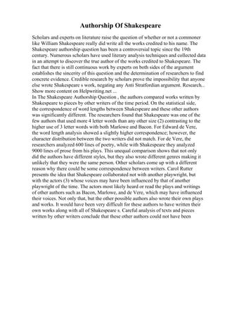 Authorship Of Shakespeare
Scholars and experts on literature raise the question of whether or not a commoner
like William Shakespeare really did write all the works credited to his name. The
Shakespeare authorship question has been a controversial topic since the 19th
century. Numerous scholars have used literary analysis techniques and collected data
in an attempt to discover the true author of the works credited to Shakespeare. The
fact that there is still continuous work by experts on both sides of the argument
establishes the sincerity of this question and the determination of researchers to find
concrete evidence. Credible research by scholars prove the impossibility that anyone
else wrote Shakespeare s work, negating any Anti Stratfordian argument. Research...
Show more content on Helpwriting.net ...
In The Shakespeare Authorship Question , the authors compared works written by
Shakespeare to pieces by other writers of the time period. On the statistical side,
the correspondence of word lengths between Shakespeare and these other authors
was significantly different. The researchers found that Shakespeare was one of the
few authors that used more 4 letter words than any other size (2) contrasting to the
higher use of 3 letter words with both Marlowe and Bacon. For Edward de Vere,
the word length analysis showed a slightly higher correspondence; however, the
character distribution between the two writers did not match. For de Vere, the
researchers analyzed 600 lines of poetry, while with Shakespeare they analyzed
9000 lines of prose from his plays. This unequal comparison shows that not only
did the authors have different styles, but they also wrote different genres making it
unlikely that they were the same person. Other scholars come up with a different
reason why there could be some correspondence between writers. Carol Rutter
presents the idea that Shakespeare collaborated not with another playwright, but
with the actors (3) whose voices may have been influenced by that of another
playwright of the time. The actors most likely heard or read the plays and writings
of other authors such as Bacon, Marlowe, and de Vere, which may have influenced
their voices. Not only that, but the other possible authors also wrote their own plays
and works. It would have been very difficult for these authors to have written their
own works along with all of Shakespeare s. Careful analysis of texts and pieces
written by other writers conclude that these other authors could not have been
 