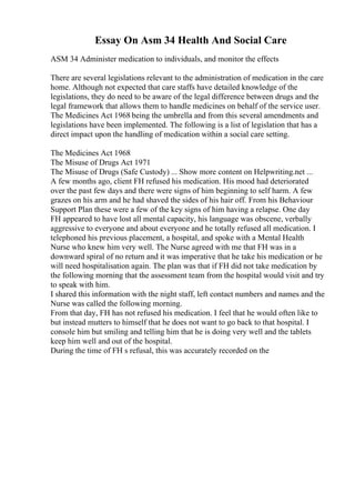 Essay On Asm 34 Health And Social Care
ASM 34 Administer medication to individuals, and monitor the effects
There are several legislations relevant to the administration of medication in the care
home. Although not expected that care staffs have detailed knowledge of the
legislations, they do need to be aware of the legal difference between drugs and the
legal framework that allows them to handle medicines on behalf of the service user.
The Medicines Act 1968 being the umbrella and from this several amendments and
legislations have been implemented. The following is a list of legislation that has a
direct impact upon the handling of medication within a social care setting.
The Medicines Act 1968
The Misuse of Drugs Act 1971
The Misuse of Drugs (Safe Custody) ... Show more content on Helpwriting.net ...
A few months ago, client FH refused his medication. His mood had deteriorated
over the past few days and there were signs of him beginning to self harm. A few
grazes on his arm and he had shaved the sides of his hair off. From his Behaviour
Support Plan these were a few of the key signs of him having a relapse. One day
FH appeared to have lost all mental capacity, his language was obscene, verbally
aggressive to everyone and about everyone and he totally refused all medication. I
telephoned his previous placement, a hospital, and spoke with a Mental Health
Nurse who knew him very well. The Nurse agreed with me that FH was in a
downward spiral of no return and it was imperative that he take his medication or he
will need hospitalisation again. The plan was that if FH did not take medication by
the following morning that the assessment team from the hospital would visit and try
to speak with him.
I shared this information with the night staff, left contact numbers and names and the
Nurse was called the following morning.
From that day, FH has not refused his medication. I feel that he would often like to
but instead mutters to himself that he does not want to go back to that hospital. I
console him but smiling and telling him that he is doing very well and the tablets
keep him well and out of the hospital.
During the time of FH s refusal, this was accurately recorded on the
 
