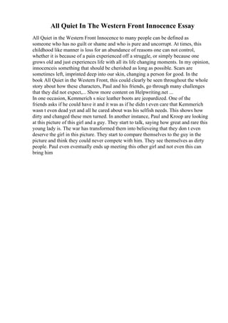 All Quiet In The Western Front Innocence Essay
All Quiet in the Western Front Innocence to many people can be defined as
someone who has no guilt or shame and who is pure and uncorrupt. At times, this
childhood like manner is loss for an abundance of reasons one can not control,
whether it is because of a pain experienced off a struggle, or simply because one
grows old and just experiences life with all its life changing moments. In my opinion,
innocenceis something that should be cherished as long as possible. Scars are
sometimes left, imprinted deep into our skin, changing a person for good. In the
book All Quiet in the Western Front, this could clearly be seen throughout the whole
story about how these characters, Paul and his friends, go through many challenges
that they did not expect,... Show more content on Helpwriting.net ...
In one occasion, Kemmerich s nice leather boots are jeopardized. One of the
friends asks if he could have it and it was as if he didn t even care that Kemmerich
wasn t even dead yet and all he cared about was his selfish needs. This shows how
dirty and changed these men turned. In another instance, Paul and Kroop are looking
at this picture of this girl and a guy. They start to talk, saying how great and rare this
young lady is. The war has transformed them into believeing that they don t even
deserve the girl in this picture. They start to compare themselves to the guy in the
picture and think they could never compete with him. They see themselves as dirty
people. Paul even eventually ends up meeting this other girl and not even this can
bring him
 