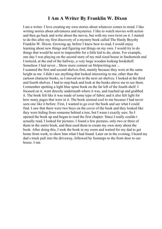 I Am A Writer By Franklin W. Dixon
I am a writer. I love creating my own stories about whatever comes to mind. I like
writing stories about adventures and mysteries. I like to watch movies with action
and then go back and write about the movie, but with my own twist on it. I started
to do this after my first discovery of a mystery book called The Hardy Boysby
Franklin W. Dixon. Growing up, before I knew how to read, I would enjoy
learning about new things and figuring out things on my own. I would try to do
things that would be next to impossible for a little kid to do, alone. For example,
one day I was playing on the second story of my mid sized house in Snohomish and
I noticed, at the end of the hallway, a very large wooden looking bookshelf.
Somehow I had never... Show more content on Helpwriting.net ...
I scanned the first and second shelves first, mainly because they were at the same
height as me. I didn t see anything that looked interesting to me, other than the
cartoon character books, so I moved on to the next set shelves. I looked at the third
and fourth shelves. I had to step back and look at the books above me to see them.
I remember spotting a light blue spine book on the far left of the fourth shelf. I
focused on it, went directly underneath where it was, and reached up and grabbed
it. The book felt like it was made of some type of fabric and it also felt light for
how many pages that were in it. The book seemed cool to me because I had never
seen one like it before. First, I wanted to go over the book and see what I could
find. I saw that there were two boys on the cover of the book and they looked like
they were hiding from someone behind a tree, but I wasn t exactly sure. So I
opened the book up and began to read the first chapter. Since I really couldn t
actually read, I looked for pictures. I found a few pictures, only two or three of
them in the entire book, and then used them to create my own story about the
book. After doing this, I took the book in my room and waited for my dad to get
home from work, to show him what I had found. Later on in the evening, I heard my
dad s truck pull into the driveway, followed by footsteps to the front door to our
house. I ran
 