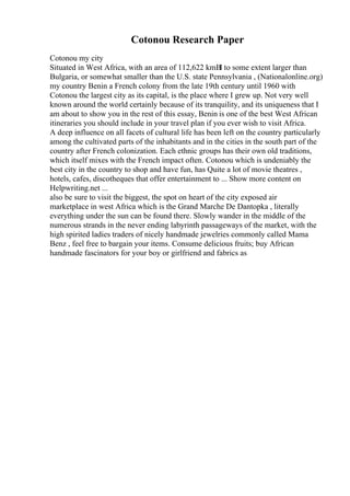 Cotonou Research Paper
Cotonou my city
Situated in West Africa, with an area of 112,622 kmВІ to some extent larger than
Bulgaria, or somewhat smaller than the U.S. state Pennsylvania , (Nationalonline.org)
my country Benin a French colony from the late 19th century until 1960 with
Cotonou the largest city as its capital, is the place where I grew up. Not very well
known around the world certainly because of its tranquility, and its uniqueness that I
am about to show you in the rest of this essay, Benin is one of the best West African
itineraries you should include in your travel plan if you ever wish to visit Africa.
A deep influence on all facets of cultural life has been left on the country particularly
among the cultivated parts of the inhabitants and in the cities in the south part of the
country after French colonization. Each ethnic groups has their own old traditions,
which itself mixes with the French impact often. Cotonou which is undeniably the
best city in the country to shop and have fun, has Quite a lot of movie theatres ,
hotels, cafes, discotheques that offer entertainment to ... Show more content on
Helpwriting.net ...
also be sure to visit the biggest, the spot on heart of the city exposed air
marketplace in west Africa which is the Grand Marche De Dantopka , literally
everything under the sun can be found there. Slowly wander in the middle of the
numerous strands in the never ending labyrinth passageways of the market, with the
high spirited ladies traders of nicely handmade jewelries commonly called Mama
Benz , feel free to bargain your items. Consume delicious fruits; buy African
handmade fascinators for your boy or girlfriend and fabrics as
 