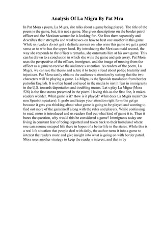 Analysis Of La Migra By Pat Mra
In Pat Mora s poem, La Migra, she talks about a game being played. The title of the
poem is the game, but, it is not a game. She gives descriptions on the border patrol
officer and the Mexican woman he is looking for. She lists them separately and
describes their strengths and weaknesses on how to beat one another in this game.
While us readers do not get a definite answer on who wins this game we get a good
sense as to who has the upper hand. By introducing the Mexican maid second, the
way she responds to the officer s remarks, she outsmarts him at his own game. This
can be drawn to a conclusion in which she wins the game and gets away. Pat Mora
uses the perspective of the officer, immigrant, and the image of running from the
officer as a game to receive the audience s attention. As readers of the poem, La
Migra, we can use the theme and relate it to today s feud about police brutality and
injustices. Pat Mora easily obtains the audience s attention by stating that the two
characters will be playing a game. La Migra, is the Spanish translation from border
patrolin English. It is often heard and used in the media to instill fear in immigrants
in the U.S. towards deportation and troubling means. Let s play La Migra (Mora
528) is the first stanza presented in the poem. Having this as the first line, it makes
readers wonder. What game is it? How is it played? What does La Migra mean? (to
non Spanish speakers). It grabs and keeps your attention right form the get go
because it gets you thinking about what game is going to be played and wanting to
find out more of the gameitself along with the rules and players. While continuing
to read, more is introduced and us readers find out what kind of game it is. Then it
bares the question, why would this be considered a game? Immigrants today are
living in constant fear of being deported and taken back to their homeland where
one can assume escaped life there in hopes of a better life in the states. While this is
a real life situation that people deal with daily, the author turns it into a game to
interest the readers more and give insight into what is going on with border patrol.
Mora uses another strategy to keep the reader s interest, and that is by
 