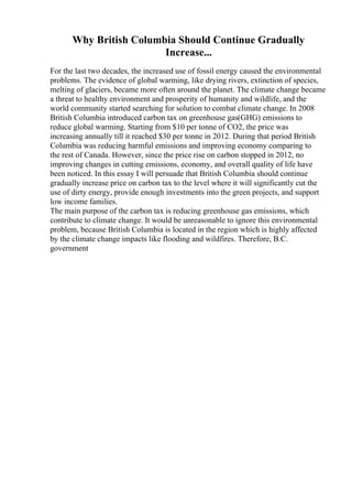 Why British Columbia Should Continue Gradually
Increase...
For the last two decades, the increased use of fossil energy caused the environmental
problems. The evidence of global warming, like drying rivers, extinction of species,
melting of glaciers, became more often around the planet. The climate change became
a threat to healthy environment and prosperity of humanity and wildlife, and the
world community started searching for solution to combat climate change. In 2008
British Columbia introduced carbon tax on greenhouse gas(GHG) emissions to
reduce global warming. Starting from $10 per tonne of CO2, the price was
increasing annually till it reached $30 per tonne in 2012. During that period British
Columbia was reducing harmful emissions and improving economy comparing to
the rest of Canada. However, since the price rise on carbon stopped in 2012, no
improving changes in cutting emissions, economy, and overall quality of life have
been noticed. In this essay I will persuade that British Columbia should continue
gradually increase price on carbon tax to the level where it will significantly cut the
use of dirty energy, provide enough investments into the green projects, and support
low income families.
The main purpose of the carbon tax is reducing greenhouse gas emissions, which
contribute to climate change. It would be unreasonable to ignore this environmental
problem, because British Columbia is located in the region which is highly affected
by the climate change impacts like flooding and wildfires. Therefore, B.C.
government
 