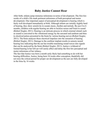 Baby Justice Cannot Hear
After birth, infants jump immense milestones in terms of development. The first few
weeks of a child s life mark pertinent milestones of both perceptual and motor
development. One important aspect of perceptual development is hearing which is
fairly well developed immediately at birth. Although infants are initially slightly hard
of hearing, they show sensitivity to sound, music, rhythm and melody. By just 4 to 6
months, children with regular hearing are able to localize noises and listen to sound
(Robert Siegler, 2011). Hearing is an intricate process in which external stimuli such
as sound is converted to the vibrational energy by the earcanal and eardrum and then
to electrical pulses presented to the brain by various hearing nerves (Robert Siegler,
2011). The brain analyzes these electrical impulses into the sensation of hearing
(Robert Siegler, 2011). Damage to the cochlear implant results in sensory neural
hearing loss indicating that the ear has trouble translating sound waves into signals
that can be analyzed by the brain (Robert Siegler, 2011). Justice s wildcard of
limited hearing in her left ear will surely affect and delay the first few perceptual and
motor milestones of her infancy.
The fact that Justice was born a month early likely had something to do with her
hearing difficulties. Justice, being born 34 weeks after conception, thankfully did
not miss the critical period for proper ear development as the ears are fully developed
in the fetus by 16 weeks
 