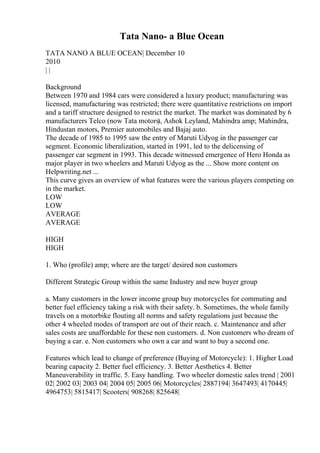 Tata Nano- a Blue Ocean
TATA NANO A BLUE OCEAN| December 10
2010
| |
Background
Between 1970 and 1984 cars were considered a luxury product; manufacturing was
licensed, manufacturing was restricted; there were quantitative restrictions on import
and a tariff structure designed to restrict the market. The market was dominated by 6
manufacturers Telco (now Tata motors), Ashok Leyland, Mahindra amp; Mahindra,
Hindustan motors, Premier automobiles and Bajaj auto.
The decade of 1985 to 1995 saw the entry of Maruti Udyog in the passenger car
segment. Economic liberalization, started in 1991, led to the delicensing of
passenger car segment in 1993. This decade witnessed emergence of Hero Honda as
major player in two wheelers and Maruti Udyog as the ... Show more content on
Helpwriting.net ...
This curve gives an overview of what features were the various players competing on
in the market.
LOW
LOW
AVERAGE
AVERAGE
HIGH
HIGH
1. Who (profile) amp; where are the target/ desired non customers
Different Strategic Group within the same Industry and new buyer group
a. Many customers in the lower income group buy motorcycles for commuting and
better fuel efficiency taking a risk with their safety. b. Sometimes, the whole family
travels on a motorbike flouting all norms and safety regulations just because the
other 4 wheeled modes of transport are out of their reach. c. Maintenance and after
sales costs are unaffordable for these non customers. d. Non customers who dream of
buying a car. e. Non customers who own a car and want to buy a second one.
Features which lead to change of preference (Buying of Motorcycle): 1. Higher Load
bearing capacity 2. Better fuel efficiency. 3. Better Aesthetics 4. Better
Maneuverability in traffic. 5. Easy handling. Two wheeler domestic sales trend | 2001
02| 2002 03| 2003 04| 2004 05| 2005 06| Motorcycles| 2887194| 3647493| 4170445|
4964753| 5815417| Scooters| 908268| 825648|
 