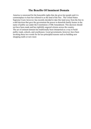 The Benefits Of Imminent Domain
America is renowned for the honorable rights that she gives her people and it is
commonplace to hear her referred to as the land of the free . The United States
Supreme Court, however, has recently decided to take this land away from the free in
a daft decision that gave the government the power to demolish family homes in the
name of public use under the Constitution s Fifth Amendment. This decision should
not have been made and has rightfully angered citizens across the country.
The act of eminent domain has traditionally been interpreted as a way to build
public roads, schools, and courthouses. Local governments, however, have been
invoking these two words for far less principled reasons such as building new
shopping malls or new more
 