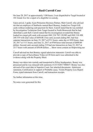 Basil Carroll Case
On June 28, 2017 at approximately 1100 hours, I was dispatched to Target located at
101 Grand Ave for a report of a shoplifter in custody.
Upon arrival, I spoke Asset Protection Business Partner, Matt Carroll, who advised
me that an employee of Starbucks named Basil Bonney, loaded two Target Gift
cards without rendering cash payment for them. Carroll stated that he was notified
by Investigation Technician from Target located in North Brunswick that he had
identified a cash theft. Carroll stated that his investigation revealed that Bonny
loaded two target gift cards with account #041 216 702 120 083 and #041 216 490
244 319 with total value of $450.00. First card, account ending 083, had four
separate transactions on June 19, 2017 at 0711 hours, same day at 1858 hours, June
20, 2017 at 1111 hours, and June 21, 2017 at 0704 hours total amount of $400.00
dollars. Second card, account ending 319 had one transaction on June 23, 2017 at
2117 hours with amount of $50.00 dollars. ... Show more content on Helpwriting.net
...
Carroll advised me that Bonney signed admission statement. Carroll was able to
provide a copy of Surveillance Video in CD form and it was submitted to the
evidence along with the Property Sheet.
Bonny was taken into custody and transported to Police headquarters. Bonny was
processed and he was released with summons #1215 S2017 000437. Bonny was also
advised of his court date in Superior Court. See attached documents: Admission
statement, Certification in support of Probable cause, Victim Property Loss Report
Form, typed statement from Carroll, and transaction receipts.
No further information at this time.
No notes were generated for this
 