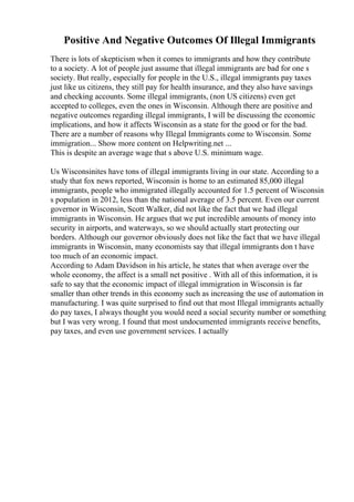 Positive And Negative Outcomes Of Illegal Immigrants
There is lots of skepticism when it comes to immigrants and how they contribute
to a society. A lot of people just assume that illegal immigrants are bad for one s
society. But really, especially for people in the U.S., illegal immigrants pay taxes
just like us citizens, they still pay for health insurance, and they also have savings
and checking accounts. Some illegal immigrants, (non US citizens) even get
accepted to colleges, even the ones in Wisconsin. Although there are positive and
negative outcomes regarding illegal immigrants, I will be discussing the economic
implications, and how it affects Wisconsin as a state for the good or for the bad.
There are a number of reasons why Illegal Immigrants come to Wisconsin. Some
immigration... Show more content on Helpwriting.net ...
This is despite an average wage that s above U.S. minimum wage.
Us Wisconsinites have tons of illegal immigrants living in our state. According to a
study that fox news reported, Wisconsin is home to an estimated 85,000 illegal
immigrants, people who immigrated illegally accounted for 1.5 percent of Wisconsin
s population in 2012, less than the national average of 3.5 percent. Even our current
governor in Wisconsin, Scott Walker, did not like the fact that we had illegal
immigrants in Wisconsin. He argues that we put incredible amounts of money into
security in airports, and waterways, so we should actually start protecting our
borders. Although our governor obviously does not like the fact that we have illegal
immigrants in Wisconsin, many economists say that illegal immigrants don t have
too much of an economic impact.
According to Adam Davidson in his article, he states that when average over the
whole economy, the affect is a small net positive . With all of this information, it is
safe to say that the economic impact of illegal immigration in Wisconsin is far
smaller than other trends in this economy such as increasing the use of automation in
manufacturing. I was quite surprised to find out that most Illegal immigrants actually
do pay taxes, I always thought you would need a social security number or something
but I was very wrong. I found that most undocumented immigrants receive benefits,
pay taxes, and even use government services. I actually
 