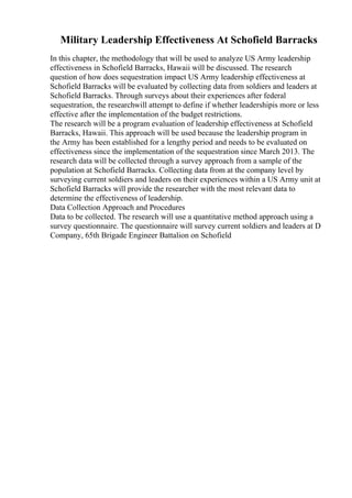 Military Leadership Effectiveness At Schofield Barracks
In this chapter, the methodology that will be used to analyze US Army leadership
effectiveness in Schofield Barracks, Hawaii will be discussed. The research
question of how does sequestration impact US Army leadership effectiveness at
Schofield Barracks will be evaluated by collecting data from soldiers and leaders at
Schofield Barracks. Through surveys about their experiences after federal
sequestration, the researchwill attempt to define if whether leadershipis more or less
effective after the implementation of the budget restrictions.
The research will be a program evaluation of leadership effectiveness at Schofield
Barracks, Hawaii. This approach will be used because the leadership program in
the Army has been established for a lengthy period and needs to be evaluated on
effectiveness since the implementation of the sequestration since March 2013. The
research data will be collected through a survey approach from a sample of the
population at Schofield Barracks. Collecting data from at the company level by
surveying current soldiers and leaders on their experiences within a US Army unit at
Schofield Barracks will provide the researcher with the most relevant data to
determine the effectiveness of leadership.
Data Collection Approach and Procedures
Data to be collected. The research will use a quantitative method approach using a
survey questionnaire. The questionnaire will survey current soldiers and leaders at D
Company, 65th Brigade Engineer Battalion on Schofield
 